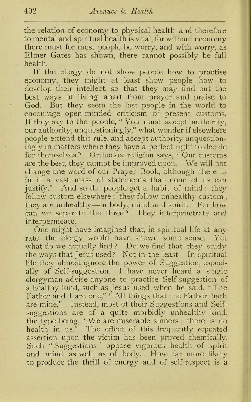 the relation of economy to physical health and therefore to mental and spiritual health is vital, for without economy there must for most people be worry, and with worry, as Elmer Gates has shown, there cannot possibly be full health. If the clergy do not show people how to practise economy, they might at least show people how to develop their intellect, so that they may find out the best ways of living, apart from prayer and praise to God. But they seem the last people in the world to encourage open-minded criticism of present customs. If they say to the people, “ You must accept authority, our authority, unquestioningly,” what wonder if elsewhere people extend this rule, and accept authority unquestion- ingly in matters where they have a perfect right to decide for themselves ? Orthodox religion says, “ Our customs are the best, they cannot be improved upon. VVe will not change one word of our Prayer Book, although there is in it a vast mass of statements that none of us can justify.” And so the people get a habit of mind ; they follow custom elsewhere ; they follow unhealthy custom ; they are unhealthy—in body, mind and spirit. For how can we separate the three? They interpenetrate and interpermeate. One might have imagined that, in spiritual life at any rate, the clergy would have shown some sense. Yet what do we actually find ? Do we find that they study the ways that Jesus used? Not in the least. In spiritual life they almost ignore the power of Suggestion, especi- ally of Self-suggestion. I have never heard a single clergyman advise anyone to practise Self-suggestion of a healthy kind, such as Jesus used when he said, “The Father and I are one,” “ All things that the Father hath are mine.” Instead, most of their Suggestions and Self- suggestions are of a quite morbidly unhealthy kind, the type being, “ We are miserable sinners ; there is no health in us.” The effect of this frequently repeated assertion upon the victim has been proved chemically. Such “ Suggestions ” oppose vigorous health of spirit and mind as well as of body. How far more likely to produce the thrill of energy and of self-respect is a