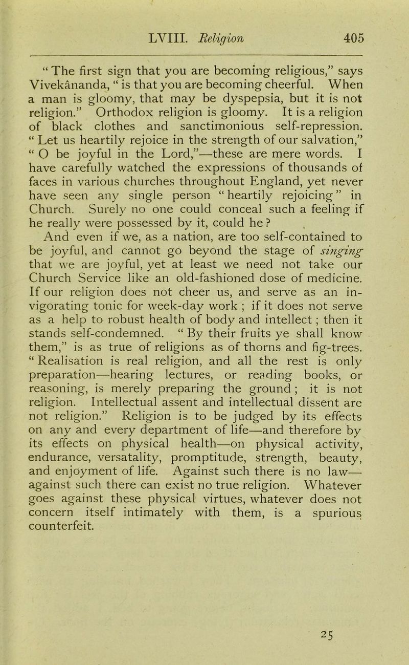 “ The first sign that you are becoming religious,” says Vivekananda, “ is that you are becoming cheerful. When a man is gloomy, that may be dyspepsia, but it is not religion.” Orthodox religion is gloomy. It is a religion of black clothes and sanctimonious self-repression. “ Let us heartily rejoice in the strength of our salvation,” “ O be joyful in the Lord,”—these are mere words. I have carefully watched the expressions of thousands of faces in various churches throughout England, yet never have seen any single person “ heartily rejoicing ” in Church. Surely no one could conceal such a feeling if he really were possessed by it, could he? And even if we, as a nation, are too self-contained to be joyful, and cannot go beyond the stage of singing that we are joyful, yet at least we need not take our Church Service like an old-fashioned dose of medicine. If our religion does not cheer us, and serve as an in- vigorating tonic for week-day work ; if it does not serve as a help to robust health of body and intellect; then it stands self-condemned. “ By their fruits ye shall know them,” is as true of religions as of thorns and fig-trees. “ Realisation is real religion, and all the rest is only preparation—hearing lectures, or reading books, or reasoning, is merely preparing the ground ; it is not religion. Intellectual assent and intellectual dissent are not religion.” Religion is to be judged by its effects on any and every department of life—and therefore by its effects on physical health—on physical activity, endurance, versatality, promptitude, strength, beauty, and enjoyment of life. Against such there is no law— against such there can exist no true religion. Whatever goes against these physical virtues, whatever does not concern itself intimately with them, is a spurious counterfeit. 25