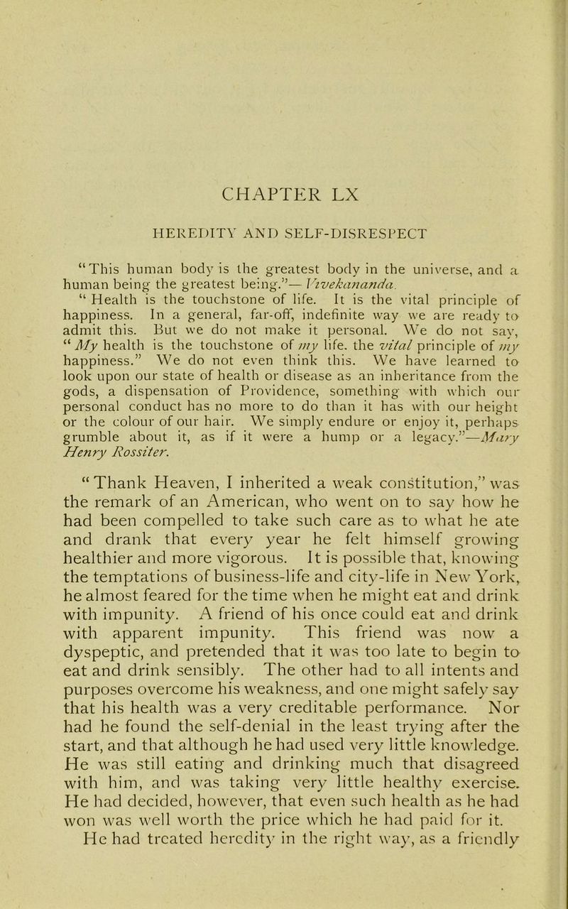 HEREDITY AND SELF-DISRESPECT “This human body is the greatest body in the universe, and a human being the greatest being.”— Vivekananda. “ Health is the touchstone of life. It is the vital principle of happiness. In a general, far-off, indefinite way we are ready to admit this. But we do not make it personal. We do not say, “ My health is the touchstone of my life, the vital principle of my happiness.” We do not even think this. We have learned to look upon our state of health or disease as an inheritance from the gods, a dispensation of Providence, something with which our personal conduct has no more to do than it has with our height or the colour of our hair. We simply endure or enjoy it, perhaps grumble about it, as if it were a hump or a legacy.”—Mary Henry Rossi ter. “Thank Heaven, I inherited a weak constitution,” was the remark of an American, who went on to say how he had been compelled to take such care as to what he ate and drank that every year he felt himself growing healthier and more vigorous. It is possible that, knowing the temptations of business-life and city-life in New York, he almost feared for the time when he might eat and drink with impunity. A friend of his once could eat and drink with apparent impunity. This friend was now a dyspeptic, and pretended that it was too late to begin to eat and drink sensibly. The other had to all intents and purposes overcome his weakness, and one might safely say that his health was a very creditable performance. Nor had he found the self-denial in the least trying after the start, and that although he had used very little knowledge. He was still eating and drinking much that disagreed with him, and was taking very little healthy exercise. He had decided, however, that even such health as he had won was well worth the price which he had paid for it. He had treated heredity in the right way, as a friendly
