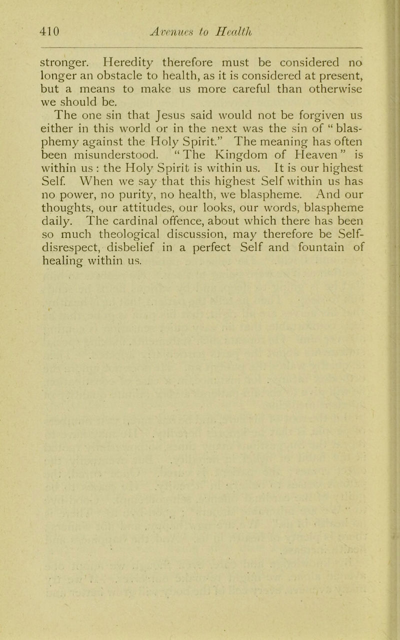 stronger. Heredity therefore must be considered no longer an obstacle to health, as it is considered at present, but a means to make us more careful than otherwise we should be. The one sin that Jesus said would not be forgiven us either in this world or in the next was the sin of “ blas- phemy against the Holy Spirit.” The meaning has often been misunderstood. “The Kingdom of Heaven” is within us : the Holy Spirit is within us. It is our highest Self. When we say that this highest Self within us has no power, no purity, no health, we blaspheme. And our thoughts, our attitudes, our looks, our words, blaspheme daily. The cardinal offence, about which there has been so much theological discussion, may therefore be Self- disrespect, disbelief in a perfect Self and fountain of healing within us.