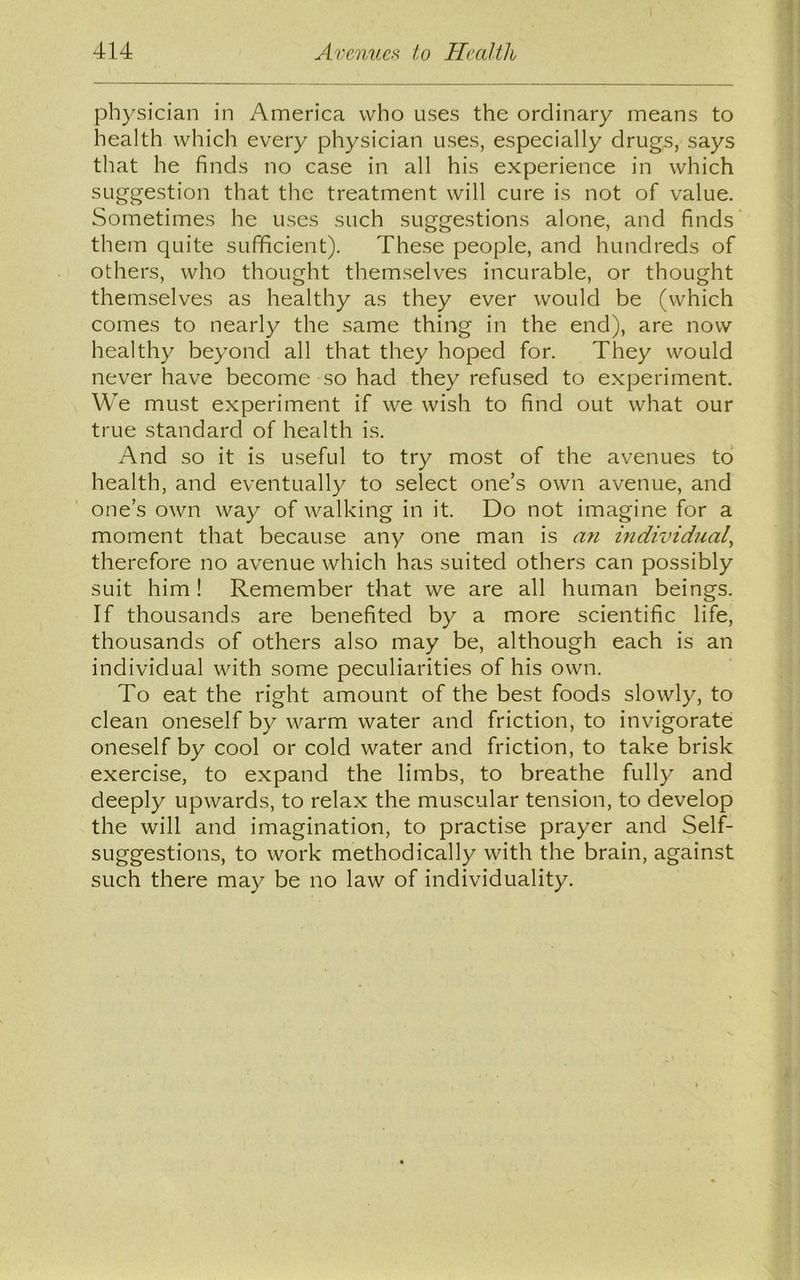 physician in America who uses the ordinary means to health which every physician uses, especially drugs, says that he finds no case in all his experience in which suggestion that the treatment will cure is not of value. Sometimes he uses such suggestions alone, and finds them quite sufficient). These people, and hundreds of others, who thought themselves incurable, or thought themselves as healthy as they ever would be (which comes to nearly the same thing in the end), are now healthy beyond all that they hoped for. They would never have become so had they refused to experiment. We must experiment if we wish to find out what our true standard of health is. And so it is useful to try most of the avenues to health, and eventually to select one’s own avenue, and one’s own way of walking in it. Do not imagine for a moment that because any one man is an individual, therefore no avenue which has suited others can possibly suit him ! Remember that we are all human beings. If thousands are benefited by a more scientific life, thousands of others also may be, although each is an individual with some peculiarities of his own. To eat the right amount of the best foods slowly, to clean oneself by warm water and friction, to invigorate oneself by cool or cold water and friction, to take brisk exercise, to expand the limbs, to breathe fully and deeply upwards, to relax the muscular tension, to develop the will and imagination, to practise prayer and Self- suggestions, to work methodically with the brain, against such there may be no law of individuality.