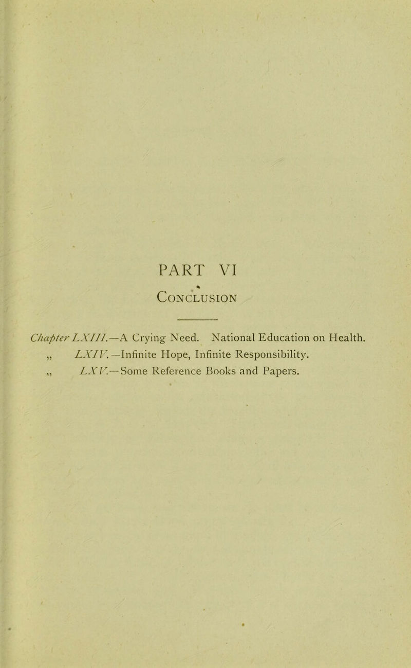 PART VI * Conclusion Chapter LX1II.—A Crying Need. National Education on Health. „ LXIV. —Infinite Hope, Infinite Responsibility. ,, LXV.— Some Reference Books and Papers.