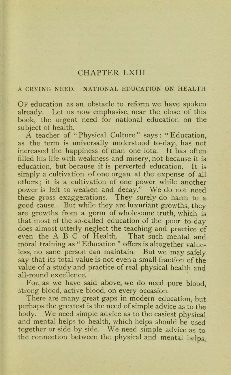 A CRYING NEED. NATIONAL EDUCATION ON HEALTH Of education as an obstacle to reform we have spoken already. Let us now emphasise, near the close of this book, the urgent need for national education on the subject of health. A teacher of “ Physical Culture ” says : “ Education, as the term is universally understood to-day, has not increased the happiness of man one iota. It has often filled his life with weakness and misery, not because it is education, but because it is perverted education. It is simply a cultivation of one organ at the expense of all others ; it is a cultivation of one power while another power is left to weaken and decay.” We do not need these gross exaggerations. They surely do harm to a good cause. But while they are luxuriant growths, they are growths from a germ of wholesome truth, which is that most of the so-called education of the poor to-day does almost utterly neglect the teaching and practice of even the A B C of Health. That such mental and moral training as “ Education ” offers is altogether value- less, no sane person can maintain. But we may safely say that its total value is not even a small fraction of the value of a study and practice of real physical health and all-round excellence. For, as we have said above, we do need pure blood, strong blood, active blood, on every occasion. There are many great gaps in modern education, but perhaps the greatest is the need of simple advice as to the body. We need simple advice as to the easiest physical and mental helps to health, which helps should be used together or side by side. We need simple advice as to the connection between the physical and mental helps,