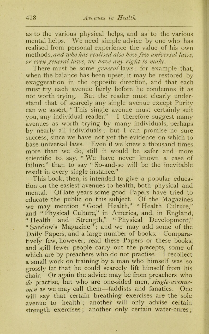 as to the various physical helps, and as to the various mental helps. We need simple advice by one who has realised from personal experience the value of his own methods, and zuho has realised also hoiv fezv universal laws, or even general lazvs, we have any right to make. There must be some general laws : for example that, when the balance has been upset, it may be restored by exaggeration in the opposite direction, and that each must try each avenue fairly before he condemns it as not worth trying. But the reader must clearly under- stand that of scarcely any single avenue except Purity can we assert, “ This single avenue must certainly suit you, any individual reader.” I therefore suggest many avenues as worth trying by many individuals, perhaps by nearly all individuals ; but I can promise no sure success, since we have not yet the evidence on which to base universal laws. Even if we knew a thousand times more than we do, still it would be safer and more scientific to say, “We have never known a case of failure,” than to say “ So-and-so will be the inevitable result in every single instance.” This book, then, is intended to give a popular educa- tion on the easiest avenues to health, both physical and mental. Of late years some good Papers have tried to educate the public on this subject. Of the Magazines we may mention “ Good Health,” “ Health Culture,” and “ Physical Culture,” in America, and, in England, “ Health and Strength,” “ Physical Development,” “ Sandow’s Magazine”; and we may add some of the Daily Papers, and a large number of books. Compara- tively few, however, read these Papers or these books, and still fewer people carry out the precepts, some of which are by preachers who do not practise. I recollect a small work on training by a man who himself was so grossly fat that he could scarcely lift himself from his chair. Or again the advice may be from preachers who do practise, but who are one-sided men, single-avenue- men as we may call them—faddists and fanatics. One will say that certain breathing exercises are the sole avenue to health ; another will only advise certain strength exercises; another only certain water-cures;