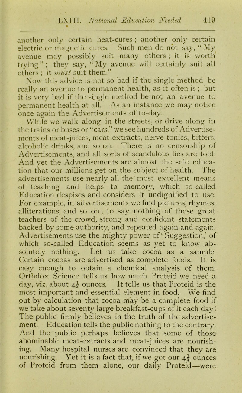 another only certain heat-cures ; another only certain electric or magnetic cures. Such men do not say, “ My avenue may possibly suit many others ; it is worth trying”; they say, “My avenue will certainly suit all others ; it must suit them.” Now this advice is not so bad if the single method be really an avenue to permanent health, as it often is ; but it is very bad if the single method be not an avenue to permanent health at all. As an instance we may notice once again the Advertisements of to-day. While we walk along in the streets, or drive along in the trains or buses or “cars,” we see hundreds of Advertise- ments of meat-juices, meat-extracts, nerve-tonics, bitters, alcoholic drinks, and so on. There is no censorship of Advertisements, and all sorts of scandalous lies are told. And yet the Advertisements are almost the sole educa- tion that our millions get on the subject of health. The advertisements use nearly all the most excellent means of teaching and helps to memory, which so-called Education despises and considers it undignified to use. For example, in advertisements we find pictures, rhymes, alliterations, and so on; to say nothing of those great teachers of the crowd, strong and confident statements backed by some authority, and repeated again and again. Advertisements use the mighty power of' Suggestion,’ of which so-called Education seems as yet to know ab- solutely nothing. Let us take cocoa as a sample. Certain cocoas are advertised as complete foods. It is easy enough to obtain a chemical analysis of them. Orthdox Science tells us how much Proteid we need a day, viz. about 4J ounces. It tells us that Proteid is the most important and essential element in food. We find out by calculation that cocoa may be a complete food if we take about seventy large breakfast-cups of it each day! The public firmly believes in the truth of the advertise- ment. Education tells the public nothing to the contrary. And the public perhaps believes that some of those abominable meat-extracts and meat-juices are nourish- ing. Many hospital nurses are convinced that they are nourishing. Yet it is a fact that, if we got our 4J ounces of Proteid from them alone, our daily Proteid—were