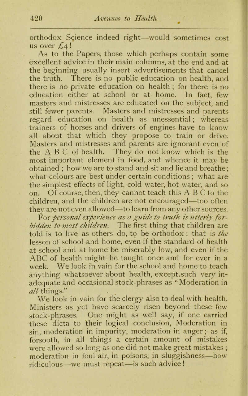 orthodox Science indeed right—would sometimes cost us over ! As to the Papers, those which perhaps contain some excellent advice in their main columns, at the end and at the beginning usually insert advertisements that cancel the truth. There is no public education on health, and there is no private education on health ; for there is no education either at school or at home. In fact, few masters and mistresses are educated on the subject, and still fewer parents. Masters and mistresses and parents regard education on health as unessential; whereas trainers of horses and drivers of engines have to know all about that which they propose to train or drive. Masters and mistresses and parents are ignorant even of the A B C of health. They do not know which is the most important element in food, and whence it may be obtained ; how we are to stand and sit and lie and breathe; what colours are best under certain conditions ; what are the simplest effects of light, cold water, hot water, and so on. Of course, then, they cannot teach this A B C to the children, and the children are not encouraged—too often they are not even allowed—to learn from any other sources. For personal experience as a guide to truth is utterly for- bidden to most children. The first thing that children are told is to live as others do, to be orthodox : that is the lesson of school and home, even if the standard of health at school and at home be miserably low, and even if the ABC of health might he taught once and for ever in a week. We look in vain for the school and home to teach anything whatsoever about health, except.such very in- adequate and occasional stock-phrases as “Moderation in all things.” We look in vain for the clergy also to deal with health. Ministers as yet have scarcely risen beyond these few stock-phrases. One might as well say, if one carried these dicta to their logical conclusion, Moderation in sin, moderation in impurity, moderation in anger; as if, forsooth, in all things a certain amount of mistakes were allowed so long as one did not make great mistakes ; moderation in foul air, in poisons, in sluggishness—how ridiculous—we must repeat—is such advice !