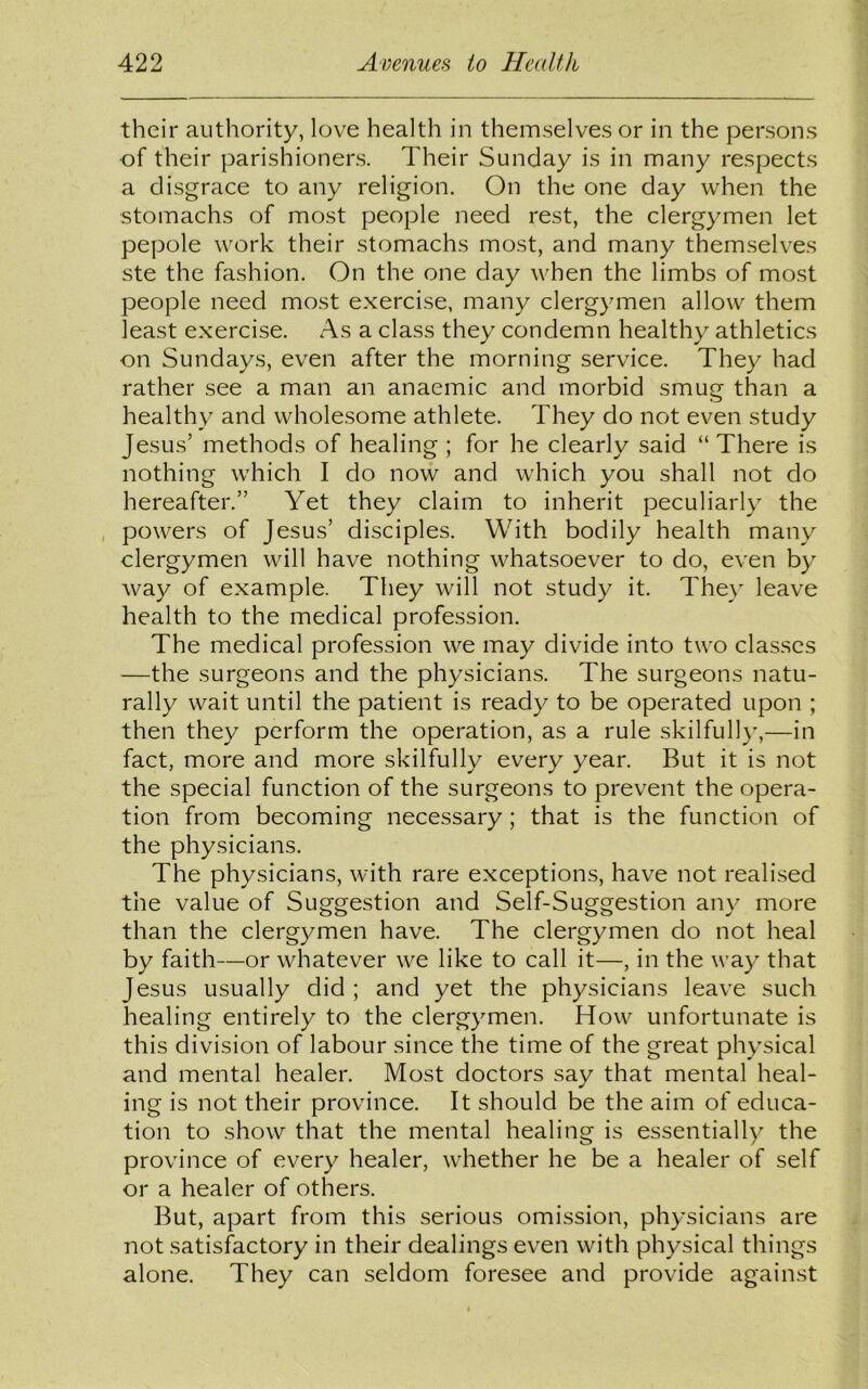 their authority, love health in themselves or in the persons of their parishioners. Their Sunday is in many respects a disgrace to any religion. On the one day when the stomachs of most people need rest, the clergymen let pepole work their stomachs most, and many themselves ste the fashion. On the one day when the limbs of most people need most exercise, many clergymen allow them least exercise. As a class they condemn healthy athletics on Sundays, even after the morning service. They had rather see a man an anaemic and morbid smug than a healthy and wholesome athlete. They do not even study Jesus’ methods of healing ; for he clearly said “ There is nothing which I do now and which you shall not do hereafter.” Yet they claim to inherit peculiarly the powers of Jesus’ disciples. With bodily health many clergymen will have nothing whatsoever to do, even by way of example. They will not study it. They leave health to the medical profession. The medical profession we may divide into two classes —the surgeons and the physicians. The surgeons natu- rally wait until the patient is ready to be operated upon ; then they perform the operation, as a rule skilfully,—in fact, more and more skilfully every year. But it is not the special function of the surgeons to prevent the opera- tion from becoming necessary; that is the function of the physicians. The physicians, with rare exceptions, have not realised the value of Suggestion and Self-Suggestion any more than the clergymen have. The clergymen do not heal by faith—or whatever we like to call it—, in the way that Jesus usually did ; and yet the physicians leave such healing entirely to the clergymen. How unfortunate is this division of labour since the time of the great physical and mental healer. Most doctors say that mental heal- ing is not their province. It should be the aim of educa- tion to show that the mental healing is essentially the province of every healer, whether he be a healer of self or a healer of others. But, apart from this serious omission, physicians are not satisfactory in their dealings even with physical things alone. They can seldom foresee and provide against