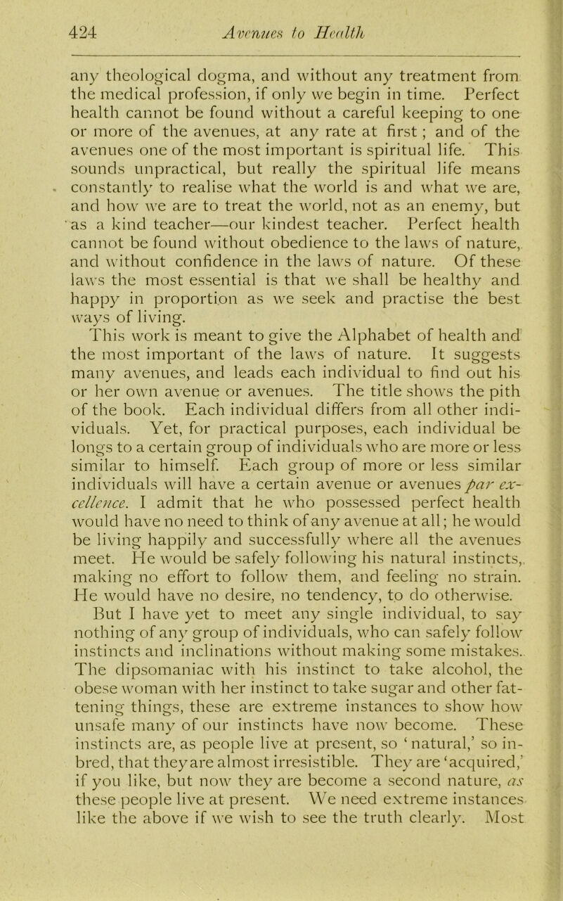 any theological dogma, and without any treatment from the medical profession, if only we begin in time. Perfect health cannot be found without a careful keeping to one or more of the avenues, at any rate at first; and of the avenues one of the most important is spiritual life. This sounds unpractical, but really the spiritual life means constantly to realise what the world is and what we are, and how we are to treat the world, not as an enemy, but as a kind teacher—our kindest teacher. Perfect health cannot be found without obedience to the laws of nature, and without confidence in the laws of nature. Of these laws the most essential is that we shall be healthy and happy in proportion as we seek and practise the best ways of living. This work is meant to give the Alphabet of health and the most important of the laws of nature. It suggests many avenues, and leads each individual to find out his or her own avenue or avenues. The title shows the pith of the book. Each individual differs from all other indi- viduals. Yet, for practical purposes, each individual be longs to a certain group of individuals who are more or less similar to himself. Each group of more or less similar individuals will have a certain avenue or avenues par ex- cellence. I admit that he who possessed perfect health would have no need to think of any avenue at all; he would be living happily and successfully where all the avenues meet, fie would be safely following his natural instincts,, making no effort to follow them, and feeling no strain. He would have no desire, no tendency, to do otherwise. But I have yet to meet any single individual, to say nothing of any group of individuals, who can safely follow instincts and inclinations without making some mistakes.. The dipsomaniac with his instinct to take alcohol, the obese woman with her instinct to take sugar and other fat- tening things, these are extreme instances to show how unsafe many of our instincts have now become. These instincts are, as people live at present, so ‘natural,’ so in- bred, that they are almost irresistible. They are ‘acquired,' if you like, but now they are become a second nature, as these people live at present. We need extreme instances like the above if we wish to see the truth clearly. Most