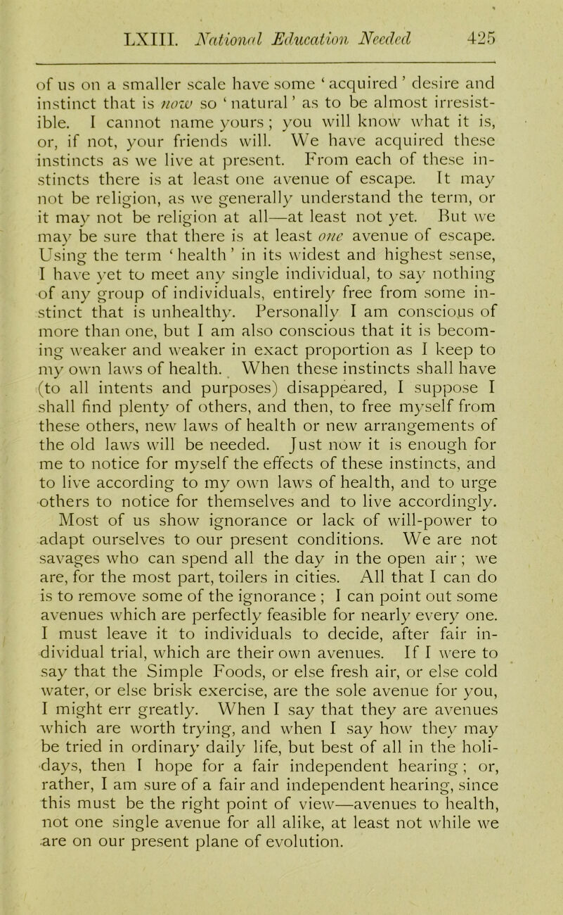 of us on a smaller scale have some ‘ acquired ’ desire and instinct that is now so ‘natural’ as to be almost irresist- ible. I cannot name yours ; you will know what it is, or, if not, your friends will. We have acquired these instincts as we live at present. From each of these in- stincts there is at least one avenue of escape. It may not be religion, as we generally understand the term, or it may not be religion at all—at least not yet. But we may be sure that there is at least one avenue of escape. Using the term ‘health’ in its widest and highest sense, I have yet to meet any single individual, to say nothing of any group of individuals, entirely free from some in- stinct that is unhealthv. Personallv I am conscious of more than one, but I am also conscious that it is becom- ing weaker and weaker in exact proportion as I keep to my own laws of health. When these instincts shall have (to all intents and purposes) disappeared, I suppose I shall find plenty of others, and then, to free myself from these others, new laws of health or new arrangements of the old laws will be needed. Just now it is enough for me to notice for myself the effects of these instincts, and to live according to my own laws of health, and to urge others to notice for themselves and to live accordingly. Most of us show ignorance or lack of will-power to adapt ourselves to our present conditions. We are not savages who can spend all the day in the open air; we are, for the most part, toilers in cities. All that I can do is to remove some of the ignorance ; I can point out some avenues which are perfectly feasible for nearly every one. I must leave it to individuals to decide, after fair in- dividual trial, which are their own avenues. If I were to say that the Simple Foods, or else fresh air, or else cold water, or else brisk exercise, are the sole avenue for you, I might err greatly. When I say that they are avenues which are worth trying, and when I say how they may be tried in ordinary daily life, but best of all in the holi- days, then I hope for a fair independent hearing; or, rather, I am sure of a fair and independent hearing, since this must be the right point of view—avenues to health, not one single avenue for all alike, at least not while we are on our present plane of evolution.