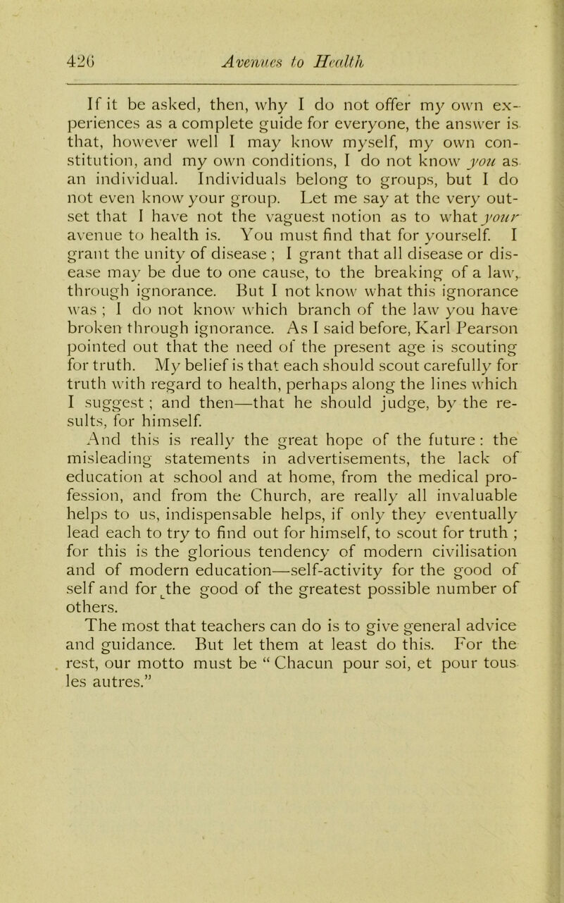 If it be asked, then, why I do not offer my own ex- periences as a complete guide for everyone, the answer is that, however well I may know myself, my own con- stitution, and my own conditions, I do not know you as an individual. Individuals belong to groups, but I do not even know your group. Let me say at the very out- set that I have not the vaguest notion as to what your avenue to health is. You must find that for yourself. I grant the unity of disease ; I grant that all disease or dis- ease may be clue to one cause, to the breaking of a law,, through ignorance. But I not know what this ignorance was ; I do not know which branch of the law you have broken through ignorance. As I said before, Karl Pearson pointed out that the need of the present age is scouting for truth. My belief is that each should scout carefully for truth with regard to health, perhaps along the lines which I suggest; and then—that he should judge, by the re- sults, for himself. And this is really the great hope of the future: the misleading statements in advertisements, the lack of education at school and at home, from the medical pro- fession, and from the Church, are really all invaluable helps to us, indispensable helps, if only they eventually lead each to try to find out for himself, to scout for truth ; for this is the glorious tendency of modern civilisation and of modern education—self-activity for the good of self and for^the good of the greatest possible number of others. The most that teachers can do is to give general advice and guidance. But let them at least do this. For the rest, our motto must be “ Chacun pour soi, et pour tous les autres.”