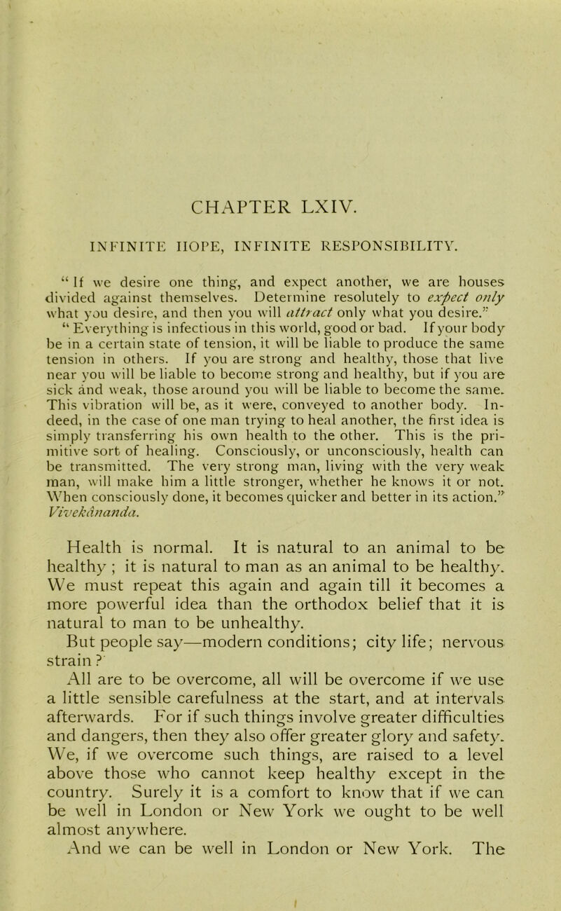 INFINITE HOPE, INFINITE RESPONSIBILITY. “ If we desire one thing, and expect another, we are houses divided against themselves. Determine resolutely to expect only what you desire, and then you will attract only what you desire.” “ Everything is infectious in this world, good or bad. If your body be in a certain state of tension, it will be liable to produce the same tension in others. If you are strong and healthy, those that live near you will be liable to become strong and healthy, but if you are sick and weak, those around you will be liable to become the same. This vibration will be, as it were, conveyed to another body. In- deed, in the case of one man trying to heal another, the first idea is simply transferring his own health to the other. This is the pri- mitive sort of healing. Consciously, or unconsciously, health can be transmitted. The very strong man, living with the very weak man, will make him a little stronger, whether he knows it or not. When consciously done, it becomes quicker and better in its action.”' Vivekananda. Health is normal. It is natural to an animal to be healthy ; it is natural to man as an animal to be healthy. We must repeat this again and again till it becomes a more powerful idea than the orthodox belief that it is natural to man to be unhealthy. But people say—modern conditions; city life; nervous strain ?' All are to be overcome, all will be overcome if we use a little sensible carefulness at the start, and at intervals afterwards. For if such things involve greater difficulties and dangers, then they also offer greater glory and safety. We, if we overcome such things, are raised to a level above those who cannot keep healthy except in the country. Surely it is a comfort to know that if we can be well in London or New York we ought to be well almost anywhere. And we can be well in London or New York. The