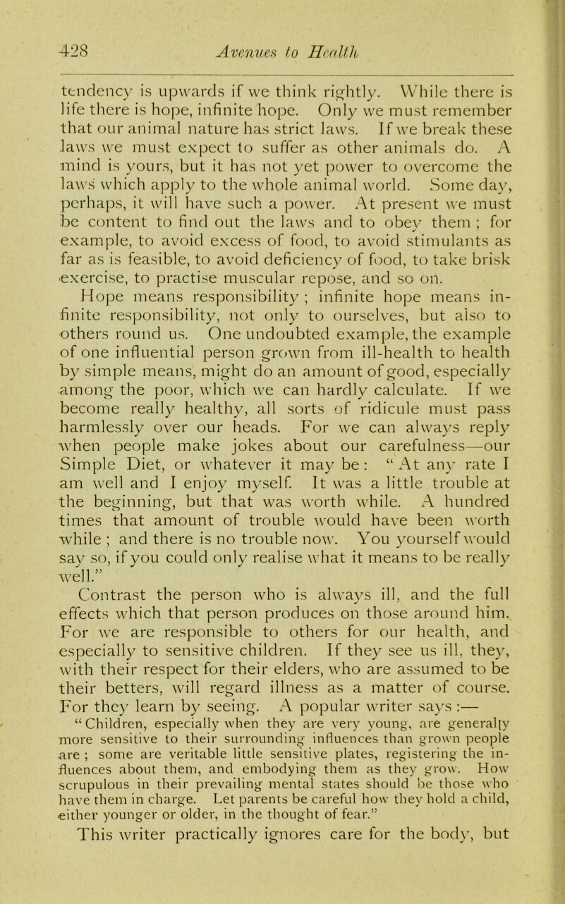 tendency is upwards if we think rightly. While there is life there is hope, infinite hope. Only we must remember that our animal nature has strict laws. If we break these laws we must expect to suffer as other animals do. A mind is yours, but it has not yet power to overcome the laws' which apply to the whole animal world. Some day, perhaps, it will have such a power. At present we must be content to find out the laws and to obey them ; for example, to avoid excess of food, to avoid stimulants as far as is feasible, to avoid deficiency of food, to take brisk ■exercise, to practise muscular repose, and so on. Hope means responsibility ; infinite hope means in- finite responsibility, not only to ourselves, but also to others round us. One undoubted example, the example of one influential person grown from ill-health to health by simple means, might do an amount of good, especially among the poor, which we can hardly calculate. If we become really healthy, all sorts of ridicule must pass harmlessly over our heads. For we can always reply when people make jokes about our carefulness—our Simple Diet, or whatever it may be : “At any rate I am well and I enjoy myself. It was a little trouble at the beginning, but that was worth while. A hundred times that amount of trouble would have been worth while ; and there is no trouble now. You yourself would say so, if you could only realise what it means to be really well.” Contrast the person who is always ill, and the full effects which that person produces on those around him. For we are responsible to others for our health, and especially to sensitive children. If they see us ill, they, with their respect for their elders, who are assumed to be their betters, will regard illness as a matter of course. For they learn by seeing. A popular writer says :— “Children, especially when they are very young, are generally more sensitive to their surrounding influences than grown people are ; some are veritable little sensitive plates, registering the in- fluences about them, and embodying them as they grow. How scrupulous in their prevailing mental states should be those who have them in charge. Let parents be careful how they hold a child, •either younger or older, in the thought of fear.” This writer practically ignores care for the bod)’, but