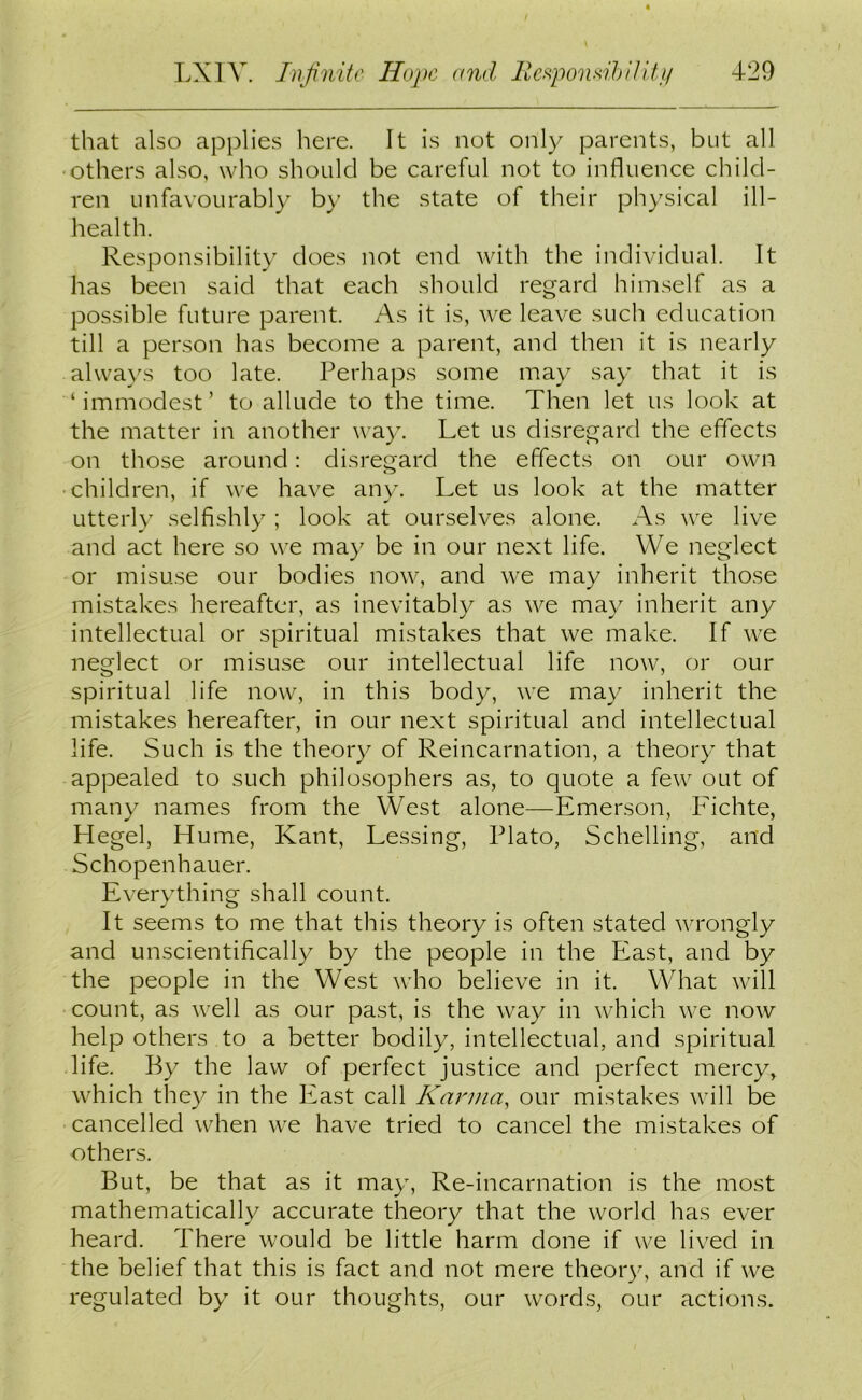 that also applies here. It is not only parents, but all ■others also, who should be careful not to influence child- ren unfavourably by the state of their physical ill- health. Responsibility does not end with the individual. It has been said that each should regard himself as a possible future parent. As it is, we leave such education till a person has become a parent, and then it is nearly always too late. Perhaps some may say that it is ‘immodest’ to allude to the time. Then let us look at the matter in another way. Let us disregard the effects on those around: disregard the effects on our own children, if we have any. Let us look at the matter utterly selfishly ; look at ourselves alone. As we live and act here so we may be in our next life. We neglect or misuse our bodies now, and we may inherit those mistakes hereafter, as inevitably as we may inherit any intellectual or spiritual mistakes that we make. If we neglect or misuse our intellectual life now, or our spiritual life now, in this body, we may inherit the mistakes hereafter, in our next spiritual and intellectual life. Such is the theory of Reincarnation, a theory that appealed to such philosophers as, to quote a few out of many names from the West alone—Emerson, Fichte, Hegel, Hume, Kant, Lessing, Plato, Schelling, and Schopenhauer. Everything shall count. It seems to me that this theory is often stated wrongly and unscientifically by the people in the East, and by the people in the West who believe in it. What will count, as well as our past, is the way in which we now help others to a better bodily, intellectual, and spiritual life. By the law of perfect justice and perfect mercy, which they in the East call Karma, our mistakes will be cancelled when we have tried to cancel the mistakes of others. But, be that as it may, Re-incarnation is the most mathematically accurate theory that the world has ever heard. There would be little harm done if we lived in the belief that this is fact and not mere theory, and if we regulated by it our thoughts, our words, our actions.