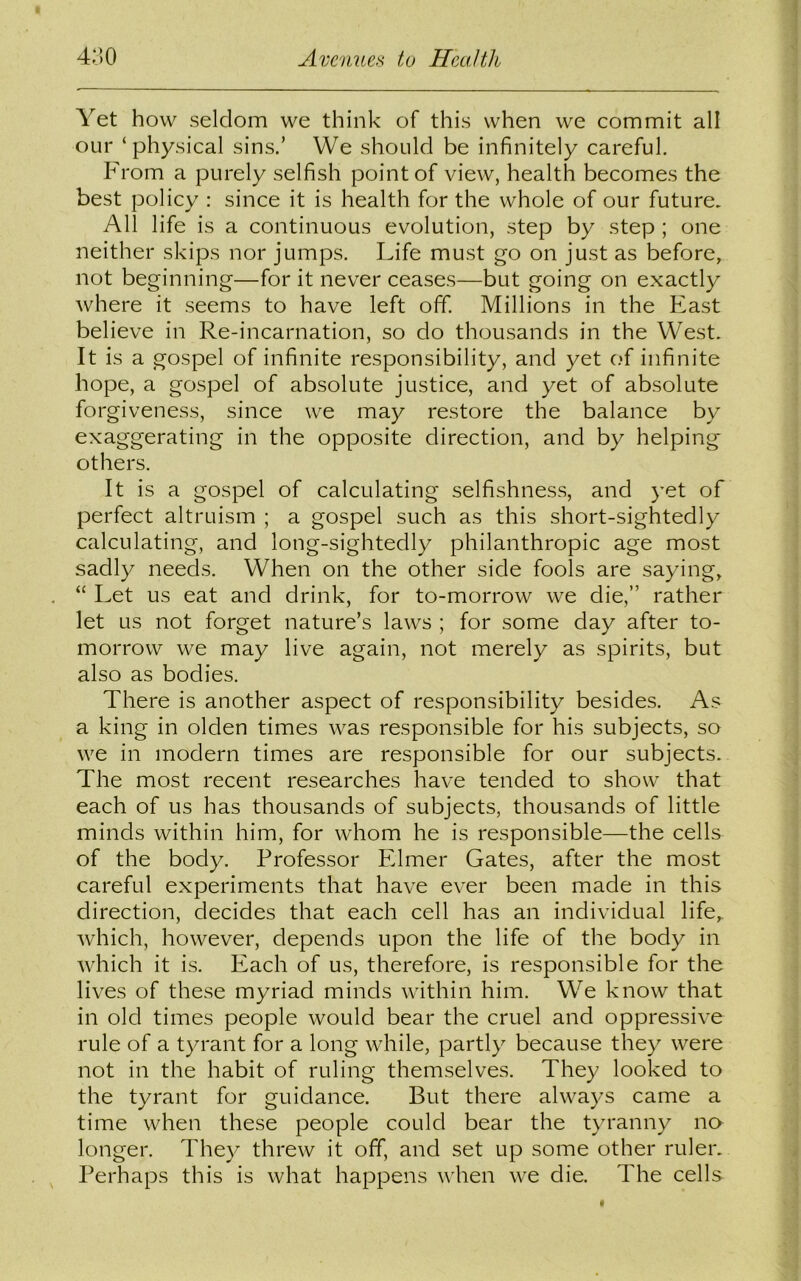Yet how seldom we think of this when we commit all our ‘physical sins.’ We should be infinitely careful. From a purely selfish point of view, health becomes the best policy : since it is health for the whole of our future. All life is a continuous evolution, step by step ; one neither skips nor jumps. Life must go on just as before, not beginning—for it never ceases—but going on exactly where it seems to have left off. Millions in the East believe in Re-incarnation, so do thousands in the West. It is a gospel of infinite responsibility, and yet of infinite hope, a gospel of absolute justice, and yet of absolute forgiveness, since we may restore the balance by exaggerating in the opposite direction, and by helping others. It is a gospel of calculating selfishness, and yet of perfect altruism ; a gospel such as this short-sightedly calculating, and long-sightedly philanthropic age most sadly needs. When on the other side fools are saying, “ Let us eat and drink, for to-morrow we die,” rather let us not forget nature’s laws ; for some day after to- morrow we may live again, not merely as spirits, but also as bodies. There is another aspect of responsibility besides. As a king in olden times was responsible for his subjects, so we in modern times are responsible for our subjects. The most recent researches have tended to show that each of us has thousands of subjects, thousands of little minds within him, for whom he is responsible—the cells of the body. Professor Elmer Gates, after the most careful experiments that have ever been made in this direction, decides that each cell has an individual life, which, however, depends upon the life of the body in which it is. Each of us, therefore, is responsible for the lives of these myriad minds within him. We know that in old times people would bear the cruel and oppressive rule of a tyrant for a long while, partly because they were not in the habit of ruling themselves. They looked to the tyrant for guidance. But there always came a time when these people could bear the tyranny no longer. They threw it off, and set up some other ruler. Perhaps this is what happens when we die. The cells