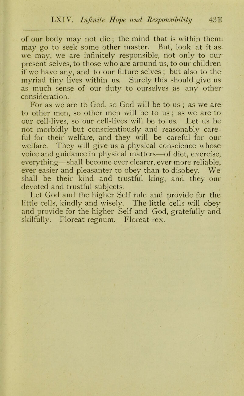 of our body may not die; the mind that is within them: may go to seek some other master. But, look at it as we may, we are infinitely responsible, not only to our present selves, to those who are around us, to our children if we have any, and to our future selves ; but also to the myriad tiny lives within us. Surely this should give us as much sense of our duty to ourselves as any other consideration. For as we are to God, so God will be to us ; as we are to other men, so other men will be to us ; as we are to our cell-lives, so our cell-lives will be to us. Let us be not morbidly but conscientiously and reasonably care- ful for their welfare, and they will be careful for our welfare. They will give us a physical conscience whose voice and guidance in physical matters—of diet, exercise, everything—shall become ever clearer, ever more reliable, ever easier and pleasanter to obey than to disobey. We shall be their kind and trustful king, and they our devoted and trustful subjects. Let God and the higher Self rule and provide for the little cells, kindly and wisely. The little cells will obey and provide for the higher Self and God, gratefully and skilfully. Floreat regnum. Floreat rex.