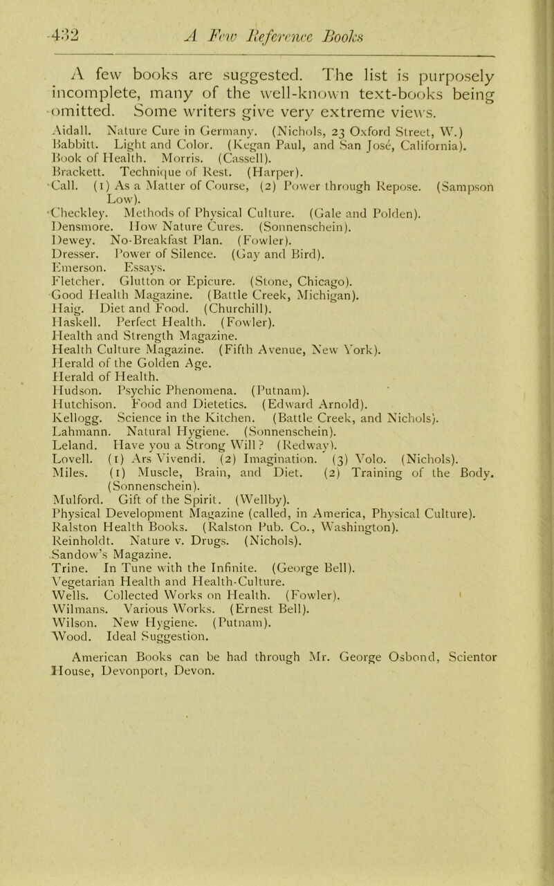 -432 A Few Reference Books A few books are suggested. The list is purposely incomplete, many of the well-known text-books being •omitted. Some writers give very extreme views. Aidall. Nature Cure in Germany. (Nichols, 23 Oxford Street, W.) Babbitt. Light and Color. (Kegan Paul, and San Jose, California). Book of Health. Morris. (Cassell). Brackett. Technique of Rest. (Harper). Call. (1) As a Matter of Course, (2) Power through Repose. (Sampson Low). •Checkley. Methods of Physical Culture. (Gale and Polden). Densmore. How Nature Cures. (Sonnenschein). Dewey. No-Breakfast Plan. (Fowler). Dresser. Power of Silence. (Gay and Bird). Emerson. Essays. Fletcher. Glutton or Epicure. (Stone, Chicago). Good Plealth Magazine. (Battle Creek, Michigan). Haig. Diet and Food. (Churchill). Haskell. Perfect Health. (Fowler). Health and Strength Magazine. Health Culture Magazine. (Fifth Avenue, New York). Herald of the Golden Age. Herald of Health. Hudson. Psychic Phenomena. (Putnam). Hutchison. Food and Dietetics. (Edward Arnold). Kellogg. Science in the Kitchen. (Battle Creek, and Nichols). Lahmann. Natural Hygiene. (Sonnenschein). Leland. Have you a Strong Will ? (Redway). Lovell. (1) Ars Vivendi. (2) Imagination. (3) Yolo. (Nichols). Miles. (i) Muscle, Brain, and Diet. (2) Training of the Body. (Sonnenschein). Mulford. Gift of the Spirit. (Wellby). Physical Development Magazine (called, in America, Physical Culture). Ralston Health Books. (Ralston Pub. Co., Washington). Reinholdt. Nature v. Drugs. (Nichols). Sandow’s Magazine. Trine. In Tune with the Infinite. (George Bell). Vegetarian Health and Health-Culture. Wells. Collected Works on Health. (Fowler). Wilmans. Various Works. (Ernest Bell). Wilson. New Hygiene. (Putnam). Wood. Ideal Suggestion. American Books can be had through Mr. George Osbond, Scientor House, Devonport, Devon.