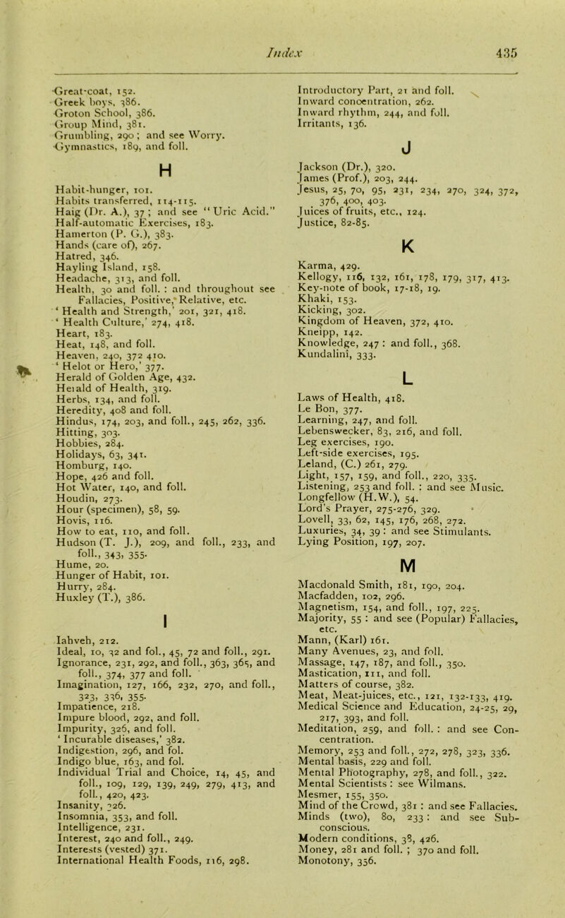 Great-coat, 152. Greek boys, 386. Groton School, 386. Group Mind, 381. Grumbling, 290 ; and see Worry. •Gymnastics, 189, and foil. H Habit-hunger, 101. Habits transferred, 114-115. Haig (Dr. A.), 37 ; and see “ Uric Acid. Half-automatic Exercises, 183. Hamerton (P. G.), 383. Hands (care of). 267. Hatred, 346. Hayling Island, 158. Headache, 3T3, and foil. Health, 30 and foil. : and throughout see Fallacies, Positive, Relative, etc. ‘ Health and Strength,’ 201, 32r, 418. ‘ Health Culture,’ 274, 418. Heart, 183. Heat, 148, and foil. Heaven, 240, 372 410. ‘ Helot or Hero,’ 377. Herald of Golden Age, 432. Heiald of Health, 319. Herbs, 134, and foil. Heredity, 408 and foil. Hindus, 174, 203, and foil., 245, 262, 336. Hitting, 303. Hobbies, 284. Holidays, 63, 341. Homburg, 140. Hope, 426 and foil. Hot Water, 140, and foil. Houdin, 273. Hour (specimen), 58, 59. Hovis, 116. How to eat, no, and foil. Hudson (T. J.), 209, and foil., 233, and foil., 343, 355- Hume, 20. Hunger of Habit, 101. Hurry’, 284. Huxley’ (T.), 386. I Iahveh, 212. Ideal, 10, 32 and fob, 45, 72 and foil., 291. Ignorance, 231, 292, and foil., 363, 36s, and foil., 374, 377 and foil. Imagination, 127, 166, 232, 270, and foil., 32.3. 336, 355- Impatience, 218. Impure blood, 292, and foil. Impurity, 326, and foil. ‘ Incurable diseases,’ 382. Indigestion, 296, and fol. Indigo blue, 163, and fob Individual Trial and Choice, 14, 45, and foil., 109, 129, 139, 249, 279, 413, and foil., 420, 423. Insanity, 326. Insomnia, 353, and foil. Intelligence, 231. Interest, 240 and foil., 249. Interests (vested) 371. International Health Foods, 116, 298. Introductory Part, 21 and foil. Inward concentration, 262. Inward rhythm, 244, and foil. Irritants, 136. J Jackson (Dr.), 320. James (Prof.), 203, 244. Jesus, 25, 70, 95, 231, 234, 270, 324, 372, 376, 400, 403. Juices of fruits, etc., 124. Justice, 82-85. K Karma, 429. Kellogy, 116, 132, 161, 178, 179, 317, 413. Key’-note of book, 17-18, 19. Khaki, 153. Kicking, 302. Kingdom of Heaven, 372, 410. Kneipp, 142. Knowledge, 247 : and foil., 368. Kundalini, 333. L Laws of Health, 418. Le Bon, 377. Learning, 247, and foil. Lebenswecker, 83, 216, and foil. Leg exercises, 190. Left-side exercises, 195. Leland, (C.) 261, 279. Light, 157, 159, and foil., 220, 335. Listening, 253 and foil. : and see' Music. Longfellow (H.W.), 54. Lord’s Prayer, 275-276, 329. Lovell, 33, 62, 145, 176, 268, 272. Luxuries, 34, 39 : and see Stimulants. Lying Position, 197, 207. M Macdonald Smith, 181, 190, 204. Macfadden, 102, 296. Magnetism, 154, and foil., 197, 225. Majority, 55 : and see (Popular) Fallacies, etc. Mann, (Karl) 161. Many Avenues, 23, and foil. Massage, 147, 187, and foil., 350. Mastication, in, and foil. Matters of course, 382. Meat, Meat-juices, etc., 121, 132-133, 419. Medical Science and Education, 24-25, 29, 2I7> 393. and foil. Meditation, 259, and foil. : and see Con- centration. Memory, 253 and foil., 272, 278, 323, 336. Mental basis, 229 and foil. Mental Photography’, 278, and foil., 322. Mental Scientists : see Wilmans. Mesmer, 155, 350. Mind of the Crowd, 381 : and see Fallacies. Minds (two), 80, 233 : and see Sub- conscious. Modern conditions, 38, 426. Money, 281 and foil. ; 370 and foil. Monotony, 356.