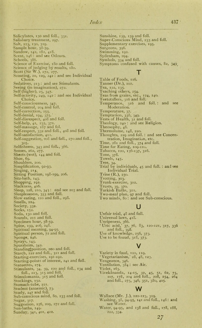 Salicylates, 130 and foil., 331. Salisbury treatment, 297. Salt, 123, 130, 319. Sample hour, 58-59. Sandow, 142, 182, 418. Scent. 146 : and see Odours. Schools, 386. Science of Exercise, 180 and foil. Science of judging by results, 180. Scott (Sir W.), 272, 277. Scouting, 20, 129, 242 : and see Individual Choice. Sedatives, 213 : and see Stimulants. Seeing (in imagination), 272. Self (higher), 25, 347. Self-activity, 249, 242 : and see Individual Choice. Self-consciousness, 347. Self-control, 204 and foil. Self-correction, 255. Self-denial, 194, 375/ Self-disrespect, 408 and foil. Self-help, 41, 235, 371. Self-massage, 187 and fol. Self-respect, 332 and foil., 408 and foil. Self-satisfaction, 411. Self-suggestion, 20S and foil., 270 and foil., 305- Selfishness, 343 and foil., 366. Senses, 262, 277. Sheets (wet), 144 and foil. Shoe, 69. Shoulders, 200. Simplification, 92-93. Singing, 214. Sitting Position, 19S-199, 206. Sitz-bath, 143. Shopping, 192. Slackness, 406. Sleep, 128, 210, 343 : and see 203 and foil. Sleeplessness, 353 and foil. Slow eating, no and foil., 298. Smells, 224. Society, 332. Socks, 152. Soda, 130 and foil. Sounds, 2i 1 and foil. Specimen hour, 58-59. Spine, 199, 206, 248. Spiritual meaning, 94-95. Spiritual person, 72 and foil. Sponge, 146. Sprays, 145. Spurzheim, 342. Standingiposition, 200 and foil. Starch, 122 and foil., 311 and foil. Starting-exercises, 191-192. Starting-points of interest, 241 and foil. Statuettes, 274. Stimulants, 34, 39, 120 and foil., 134 and foil., 213, 315 and foil. ' Stimulomania, 315 and foil. Stockings, 152. Stomach-tube, 221. Student (anaemic), 73. Study, 247 and foil. Sub-conscious mind, 80, 233 and foil. Sugar, 317. Suggestion, 156, 209, 272 and loll. Sun-baths, 149. Sunday, 341, 401, 422- Sunshine, 139, 159 and foil. Super-Conscious Mind, 233 and foil. Supplementary exercises, 195. Surgeons, 396. Swimming, 192. Sydenham, 294. Symbols, 334 and foil. Symptoms confused with causes, 82, 349. T Table of Foods, 116. Tanner (Dr.), 102. Tea, 122, 135. Teaching others, 254. Teas from grains, etc., 124, 140. Teetotallers, 316 and foil. Temperance, 316 and foil. : and see Moderation. Temperature, 37. Temptation, 336, 349. Tests of Health, 31 and foil. Theology, 240 : and see Religion. Theosophy, 48. Thermo!time, 148, 220. Thoughts, 229 and foil. : and see Concen- tration, Imagination, etc. Time, 281 and folk, 374 and foil. Time for Eating, iog-no. Tobacco, 120, 136-137, 316. Tone, 378. Towels, 145. Tree, 34. _ Trial by individuals, 45 and foil. : and see Individual Trial. Trine (R.), 230. Trotting, 303. Trunk-exercise, 302. Trusts, 39, 370. Turkish Baths, 311. Two-meal plan, 97 and foil. Two minds, 80 : and see Sub-conscious. u Unfair trial, 48 and foil. Universal laws, 418. Unripeness, 366. ‘Uric acid,’ 37, 76, 83, 120-121, 317, 336 and folk, 398. Use of knowledge, 256, 373. Use to be fouud, 318, 373. V Variety in food, tio, 119. ‘Vegetarianism,’ 28, 48, 123. Vengeance, 346. Ventilation, 384: see Air. Violet, 163. Vivekananda, 14-15, 32, 45, 51, 62, 75, 107, 178, 204 and folk, 208, 254, 264 and folk, 275, 346, 351, 380, 405. w Wallace (Mr. J.), 122-123, 319. Washing, 58, 94-95, 141 and folk, 146: and see Water. Water, 94-95, and 138 and folk, 178, 188, 222, 334- 2;