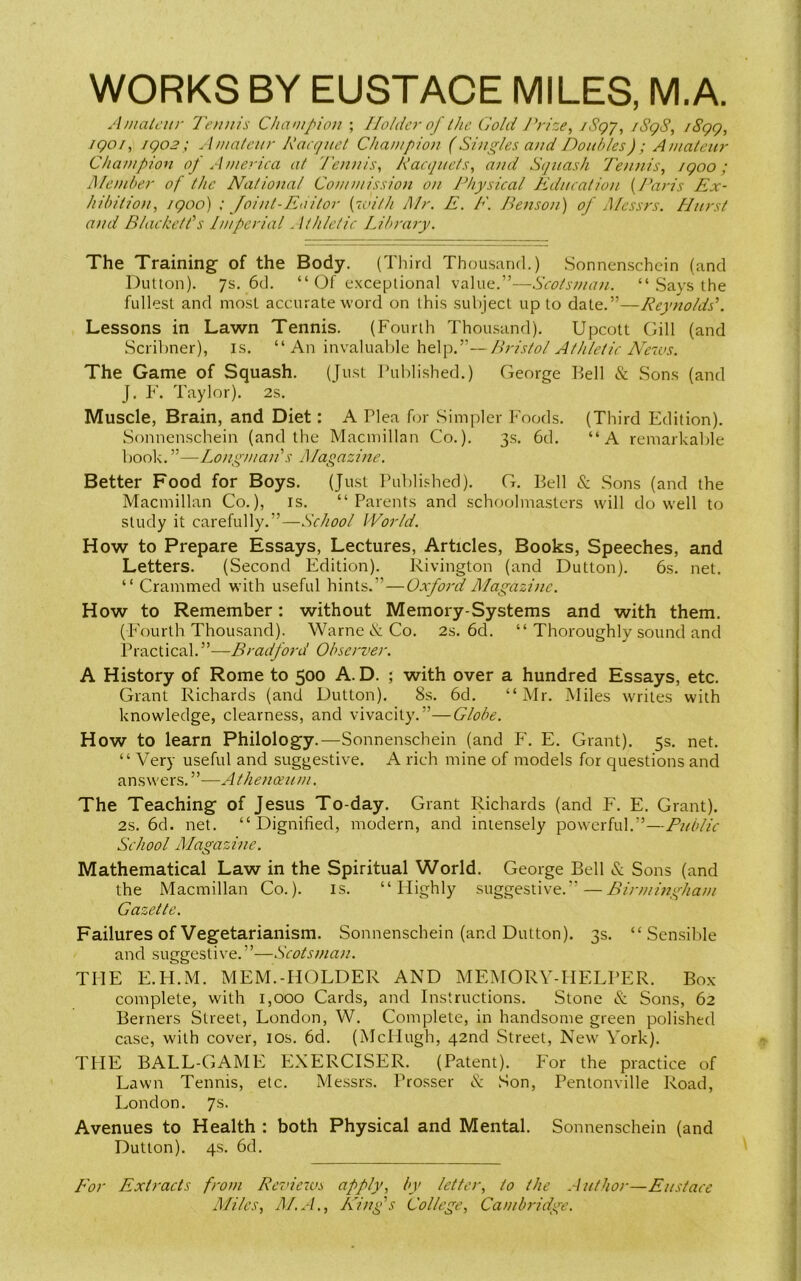 WORKS BY EUSTACE MILES, M.A. Amateur Tennis Champion ; Holder of the Gold Prize, /Sgq, /SgS, /8gg, igoi, igo2; Amateur Racquet Champion (Singles and Doubles); Amateur Champion of America at Tennis, Racquets, and Squash Tennis, /goo; Member of the National Commission on Physical Education (Paris Ex- hibition, igoo) ; Joint-Editor {with Mr. E. E. Benson) of Messrs. Hurst and Blackett*'s Imperial. Ithlelic Library. The Training of the Body. (Third Thousand.) Sonnenschein (and Dutton). 7s. 6d. “ Of exceptional value.”—Scotsman. “ Says the fullest and most accurate word on this subject up to date.”—Reynolds’. Lessons in Lawn Tennis. (Fourth Thousand). Upcott Gill (and Scribner), is. “An invaluable help.”—Bristol Athletic News. The Game of Squash. (Just Published.) George Kell & Sons (and J. F. Taylor). 2s. Muscle, Brain, and Diet: A Plea for Simpler Foods. (Third Edition). Sonnenschein (and the Macmillan Co.). 3s. 6d. “A remarkable book. ”—Longman’s Magazine. Better Food for Boys. (Just Published). G. Kell & Sons (and the Macmillan Co.), is. “Parents and schoolmasters will do well to study it carefully.”—School World. How to Prepare Essays, Lectures, Articles, Books, Speeches, and Letters. (Second Edition). Rivington (and Dutton). 6s. net. “ Crammed with useful hints.”—Oxford Magazine. How to Remember: without Memory-Systems and with them. (Fourth Thousand). Warne & Co. 2s. 6d. “ Thoroughly sound and Practical. ”—Bradford Observer. A History of Rome to 500 A. D. ; with over a hundred Essays, etc. Grant Richards (and Dutton). 8s. 6d. “Mr. Miles writes with knowledge, dearness, and vivacity.”—Globe. How to learn Philology.—Sonnenschein (and F. E. Grant). 5s. net. “ Very useful and suggestive. A rich mine of models for questions and answers.”—Athenoeum. The Teaching of Jesus To-day. Grant Richards (and F. E. Grant). 2s. 6d. net. “Dignified, modern, and intensely powerful.”—Public School Magazine. Mathematical Law in the Spiritual World. George Kell & Sons (and the Macmillan Co.). is. “Highly suggestive.” — Birmingham Gazette. Failures of Vegetarianism. Sonnenschein (and Dutton). 3s. “Sensible and suggestive.”—Scotsman. THE E.H.M. MEM -HOLDER AND MEMORY-HELPER. Box- complete, with 1,000 Cards, and Instructions. Stone & Sons, 62 Berners Street, London, W. Complete, in handsome green polished case, with cover, 10s. 6d. (McHugh, 42nd Street, New York). THE BALL-GAME EXERCISER. (Patent). For the practice of Lawn Tennis, etc. Messrs. Prosser & Son, Pentonville Road, London. 7s. Avenues to Health : both Physical and Mental. Sonnenschein (and Dutton). 4s. 6d. For Extracts from Reviews apply, by letter, to the Author—Eustace Miles, ALA., King’s College, Cambridge.