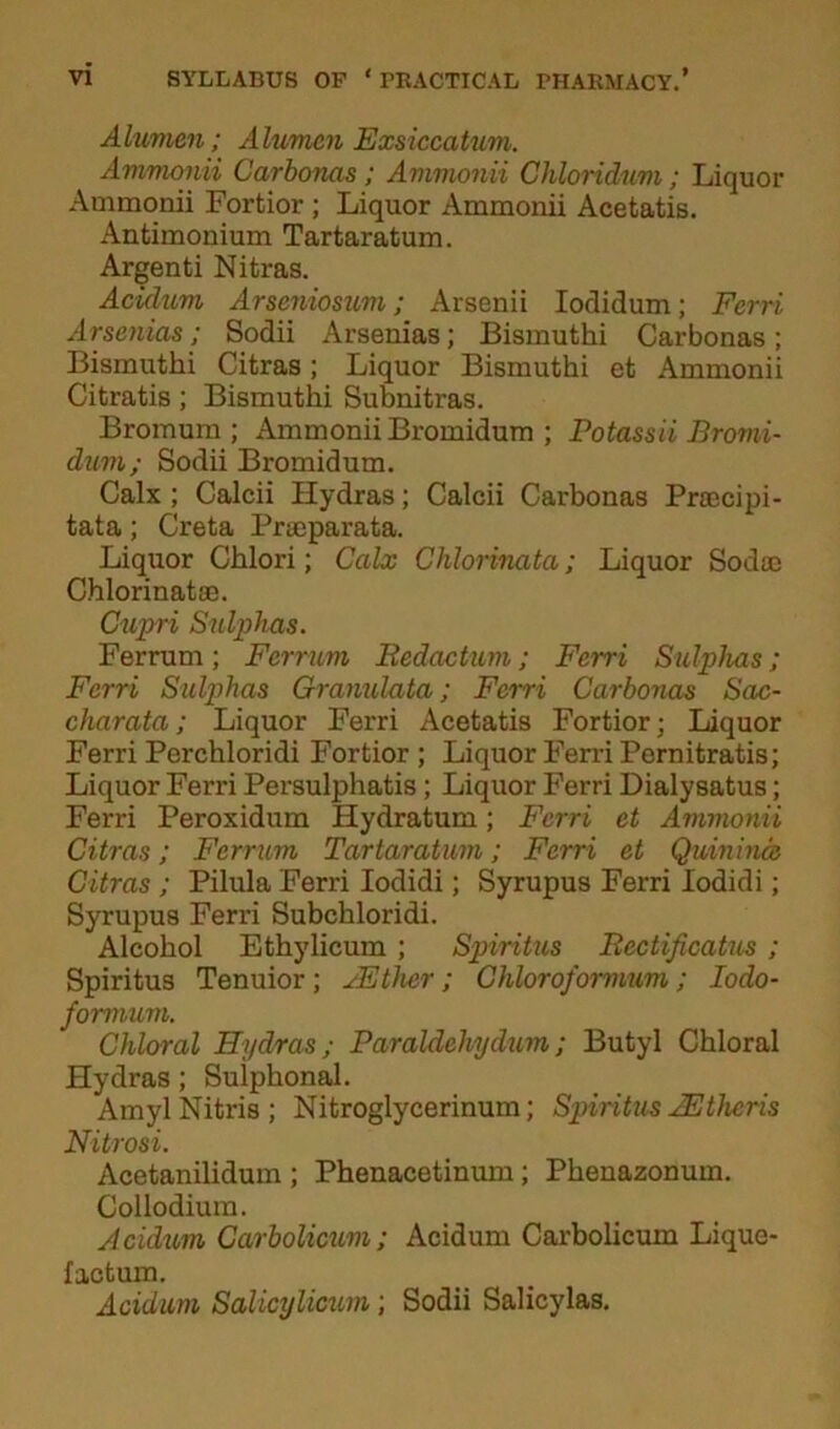 Alumen; Alumcn Exsiccatum. Ammonii Carbonas ; Ammonii Chloridum; Liquor Ammonii Fortior ; Liquor Ammonii Acetatis. Antimonium Tartaratum. Argenti Nitras. Acidum Arseniosum; Arsenii Iodidum; Ferri Arsenias; Sodii Arseuias; Bismuthi Carbonas; Bismuthi Citras; Liquor Bismuthi et Ammonii Citratis; Bismuthi Subnitras. Bromum ; Ammonii Bromidum ; Potassii Bromi- dum; Sodii Bromidum. Calx ; Calcii Hydras; Calcii Carbonas Pracipi- tata; Greta Praeparata. Liquor Chlori; Calx Chlovinata; Liquor Sodae Chlorinatae. Cupri Sulphas. Ferrum; Ferrum Redaction; Ferri Sulphas; Ferri Sulphas Granulata; Ferri Carbonas Sac- charata; Liquor Ferri Acetatis Fortior; Liquor Ferri Perchloridi Fortior ; Liquor Ferri Pernitratis; Liquor Ferri Persulphatis; Liquor Ferri Dialysatus; Ferri Peroxidum Hydratum; Ferri et Ammonii Citras; Ferrum Tartaratum; Ferri et Quinina Citras ; Pilula Ferri Iodidi; Syrupus Ferri lodidi; Syrupus Ferri Subchloridi. Alcohol Ethylicum ; Spiritus Rectificatus ; Spiritus Tenuior; JEther; Chloroformum; Iodo- formum. Chloral Hydras; Paraldehydinn; Butyl Chloral Hydras ; Sulphonal. AmylNitris; Nitroglycerinum; Spiritus JEthcris Nitrosi. Acetanilidum ; Phenacetinum; Phenazonum. Collodium. Acidum Carbolicum ; Acidum Carbolicum Lique- factum. Acidum Salicylicum; Sodii Salicylas.