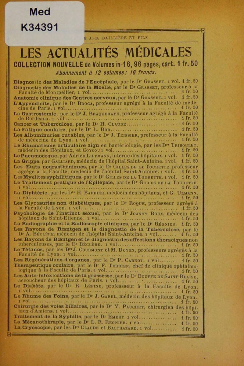 Med K34391 E J.-B. BAILLIÈRE ET FILS LES ACTUALITÉS MÉDICALES COLLECTION NOUVELLE de Volumes in-16,98 pages, cart. 1 fr. 50 Abonnement à !2 oolumes: 16 francs. Diagnostic des Maladies de l'Encéphale, par le Dr Grasset, i vol. 1 fr. 50 Diagnostic des Maladies de la Moelle, par le D' Grasset, professeur à la Faculté de Montpellier, i vol 1 fr. 50 Anatomie clinique des Centres nerveux, par le Dr Grasset, i vol. 1 fr. 50 L’Appendicite, par le Dr Broca, professeur agrégé à la Faculté de méde- cine de Paris, i vol 1 fr. 50 La Gastrostomie, par le Dr J. Braqueiiaye, professeur agrégé à la Faculté de Bordeaux, i vol 1 fr. 50 Cancer et Tuberculose, par le Dr II. Claude I fr. 50 La Fatigue oculaire, par le Dr L. Dor 1 fr. 50 Les Albuminuries curables, par le Dr J. Teissier, professeur à la Faculté de médecine de Lyon, i vol i fr. 50 Le Rhumatisme articulaire aigu en bactériologie, par les D” Triboulet, médecin des Hôpitaux, etCoyon/i vol i fr. 50 Le Pneumocoque, par Adrien Lippmann, interne des hôpitaux, i vol. i fr. 50 La Grippe, par Galliard, médecin de l'hôpital Saint-Antoine, i vol. 1 fr. 50 Les États neurasthéniques, par le Dr Gilles de la Tourette, professeur agrégé à la Faculté, médecin de l'hôpital Saint-Antoine, i vol., i fr. 50 Les Myélites syphilitiques, par leDr Gilles de la Tourette. i vol. 1 fr. 50 Le Traitement pratique de l'Épilepsie, par le Dr Gilles de la Tourette. i vol 1 fr. 50 La Diphtérie, par les D H. Barbier, médecin des hôpitaux, cl G. Ulmann. i vol 1 fr. 50 Les Glycosuries non diabétiques, par le Dr Roque, professeur agrégé à la Faculté de Lyon, i vol 1 fr. 50 Psychologie de l'instinct sexuel, par le Dr Joanny Houx, médecin des hôpitaux de Saint-Etienne, i vol i fr. 50 La Radiographie et la Radioscopie cliniques, par le Dr Régnier. 1 fr. 50 Les Rayons de Rœntgen et le diagnostic de la Tuberculose, par le Dr A. Béclère, médecin de l'hôpital Saint-Antoine, i vol i fr. 50 Les Rayons de Rœntgen et le diagnostic des affections thoraciques non tuberculeuses, par le Dr Béclère. i vol i fr. 50 Le Tétanos, par les D J. Courmont et M. Doyon, professeurs agrégés à la Faculté de Lyon, j vol i fr. 50 Les Régénérations d'organes, par le Dr P. Carnot, i vol i fr. 50 Thérapeutique oculaire, par le ür F. Terrien, chef de clinique ophtalmo- logique à la Faculté de Paris, i vol 1 fr. 50 Les Auto-intoxications de la grossesse, par le Dr Bouffe de Saint-Blaise, accoucheur des hôpitaux de Paris, i vol ■ i fr. 50 Le Diabète, par le Dr R. Lépine, professseur à la Faculté de Lyon. i vol 1 fr. 5Ô Le Rhume des Foins, parle Dr J. Garel, médecin des hôpitaux de Lyon. i vol 1 fr. 50 Chirurgie des voies biliaires, par le D' V. Pauciiet, chirurgien des hôpi- taux d'Amiens. i vol 1 fr. 50 Traitement de la Syphilis, par le Dr Émery. i vol 1 fr. 50 La Mècanothèrapie, par le D' L. R. Regnieh. i vol 1 fr 50 La Cryoscopie, par les D Claude et Balthazard. 1 vol i fr. 50