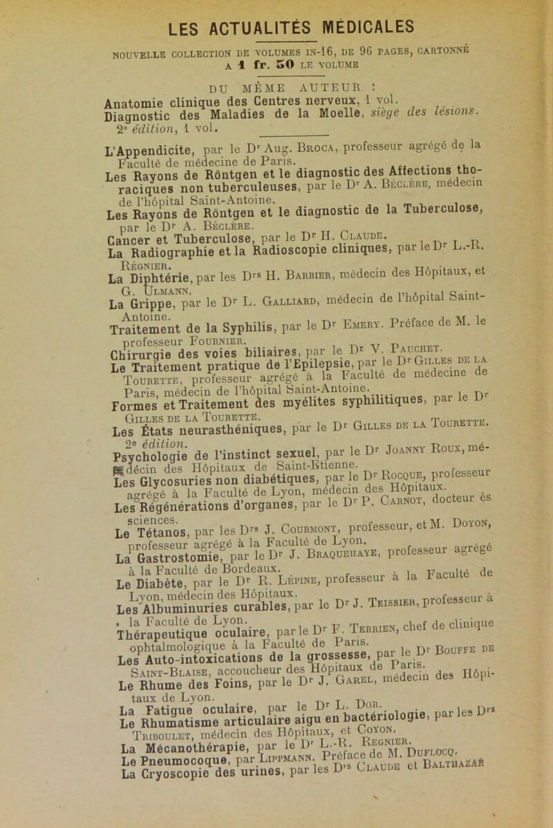 nouvelle collection de volumes in-16, de 96 PAGES, cartonné A 1 fr. 50 LE VOLUME DU MÊME AUTEUR : Anatomie clinique des Centres nerveux, 1 vol. Diagnostic des Maladies de la Moelle, siège des lésions. 2° édition, 1 vol. L’Appendicite, par le D’ Aug. Broca, professeur agrégé de la Faculté de médecine de Paris. Les Rayons de Rôntgen et le diagnostic des Affections tho- raciques non tuberculeuses, par le Dr A. Bec^ere, médecin de l’hôpital Saint-Antoine. . , , _ . , „ Les Rayons de Rôntgen et le diagnostic de la Tuberculose, par le Dr A. Béclère. Cancer et Tuberculose, par le Dr IL Claude. La Radiographie et la Radioscopie cliniques, parlelP L.-K. La1 Diphtérie, par les Drs H. Barbier, médecin des Hôpitaux, et LaGrippe^par le IF L. Galliard, médecin de l’hôpital Saint- Traitement de la Syphilis, par le Dr Emery. Préface de M. le professeur Fournier. , „ „ „ Chirurgie des voies biliaires, par le D1 V. Pauchet. Le Traitement pratique de l’Epilepsie, par le D Gille.. L^ourett™6 professeur agrégé à la Faculté de médecine de Paris, médecin de l’hôpital Saint-Antoine. Formes et Traitement clés myélites syphilitiques, par le D Gilles de la Tourette. _ , , TYmnFTTE Les États neurasthéniques, par le Dr Gilles de la Toure . Psychologie de l’instinct sexuel, par le Dr Joanny Roux.mé- H4rin des Hônitaux de Saint-Etienne. Les Glycosuries non diabétiques, par le Rocque, pro esse agrégé à la Faculté de Lyon, médecin des Hôpitaux. LesSRégénérations d’organes, par le D1' P. Carnot, doc LeS Tétanos, par les D™ J. Courmont, professeur, et M. Doion, professeur agrégé à la Faculté de Lyon. norégé La Gastrostomie^ par le Dr J. Braquehaye, professeur agrégé à la Faculté de Bordeaux. . i Faculté de Le Diabète, par le Dr Pv. Lepine, professeur a la 1 acu t Lyon, médecin des Hôpitaux. Tktssieh professeur à Les Albuminuries curables, par le D- J. Ieissier, proie . la Faculté de Lyon. Tfrrten chef de clinique Thérapeutique oculaire, par le prb. Ierrien, c ophtalmologique à la Faculté de 1 ans. Bouffe de Les Auto-intoxications de la grossesse pa Saint-Blaise, accoucheur des Hôpitaux de l a • Hôpi. Le Rhume des Foins, par le Dr J. Garel, meaecm t taux de Lyon. „ La Fatigue oculaire, par le D^aXioloaie par les D» Le Rhumatisme articulaire aigu en bactériologie, i Tridoulet, médecin des Hôpitaux, et • La Mécanothérapie, par le Dr L.-R. urL0C(j, Le Pneumocoque, par Lippmann. Pie • baltuaüaÉ La Cryoscopie des urines, par les D1* Claude et m