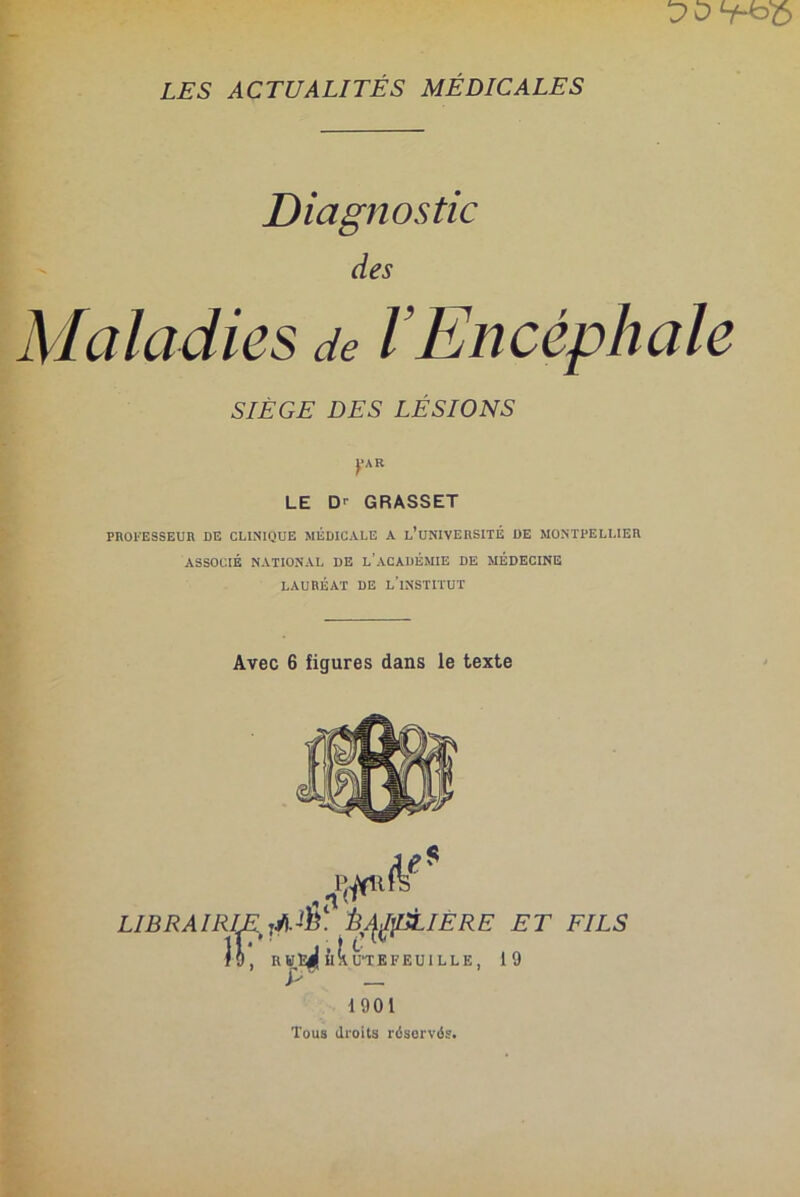 Diagnostic des Maladies de l’Encéphale SIÈGE DES LÉSIONS ('AB LE D' GRASSET PROFESSEUR DE CLINIQUE MEDICALE A l’üNIVERSITÉ DE MONTPELLIER ASSOCIÉ NATIONAL DE L’ACADÉMIE DE MÉDECINE lauréat de l'institut Avec 6 figures dans le texte LIBRAIRIE iAE Ê^pLIERE ET FILS lô, R«ï^| ùllUTEFEUILLE, 19 P —. 1901 Tous droits réservés.