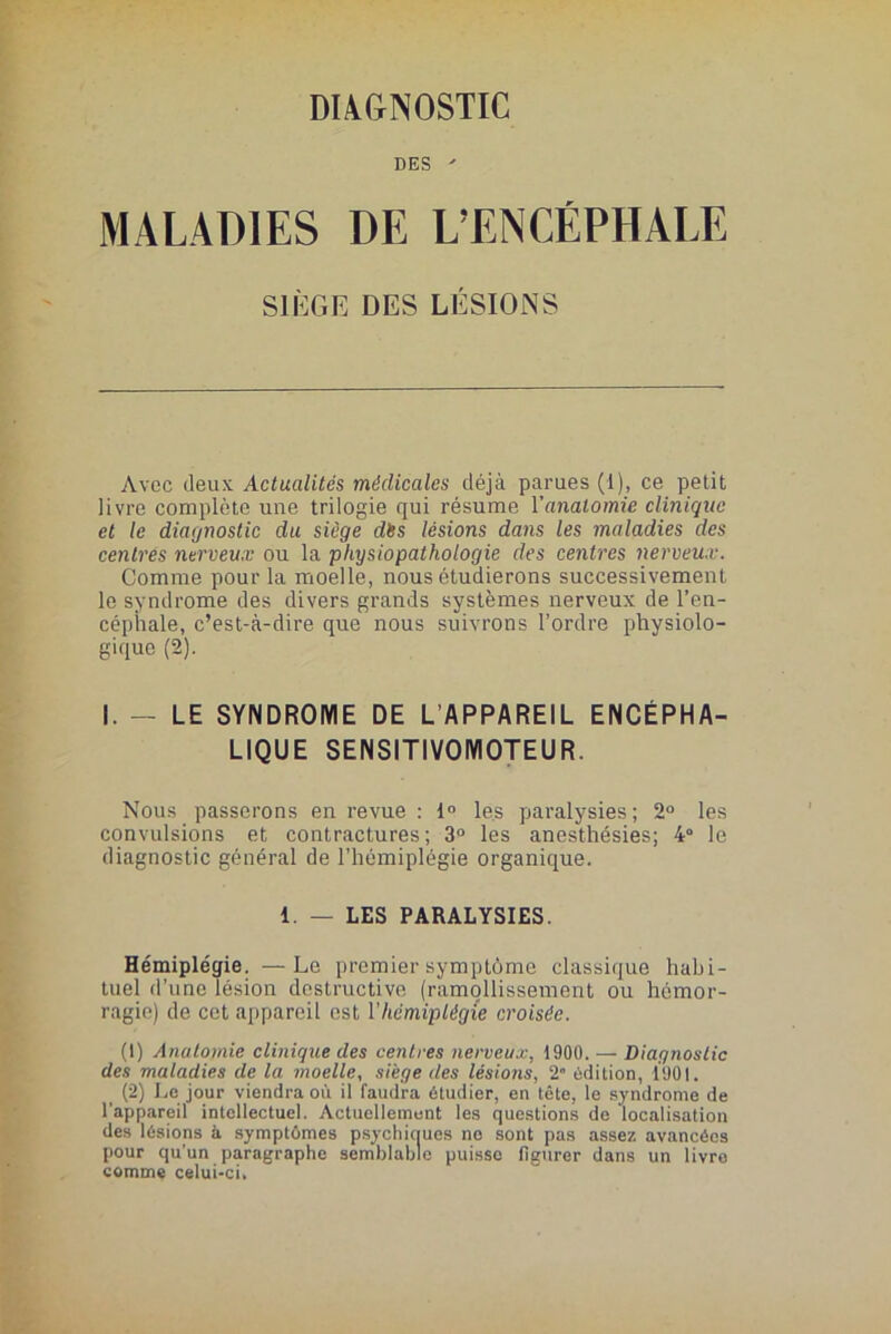 DIAGNOSTIC DES  MALADIES DE L’ENCÉPHAIÆ SIÈGE DES LÉSIONS Avec deux Actualités médicales déjà parues (1), ce petit livre complète une trilogie qui résume Yanalomie clinique et le diagnostic du siège dès lésions dans les maladies des centrés nerveux ou la physiopathologie des centres nerveux. Comme pour la moelle, nous étudierons successivement le syndrome des divers grands systèmes nerveux de l’en- céphale, c’est-à-dire que nous suivrons l’ordre physiolo- gique (2). I. - LE SYNDROME DE L’APPAREIL ENCÉPHA- LIQUE SENSITIVOMOTEUR. Nous passerons en revue : 1° les paralysies; 2° les convulsions et contractures; 3° les anesthésies; 4° le diagnostic général de l’hémiplégie organique. 1. — LES PARALYSIES. Hémiplégie. —Le premier symptôme classique habi- tuel d’une lésion destructive (ramollissement ou hémor- ragie) de cet appareil est Y hémiplégie croisée. (1) Anatomie clinique des centres nerveux, 1900. — Diagnostic des maladies de la moelle, siège des lésions, 2” édition, 1901. (2) Le jour viendra où il faudra étudier, en tête, le syndrome de l'appareil intellectuel. Actuellement les questions de localisation des lésions à symptômes psychiques ne sont pas assez avancées pour qu’un paragraphe semblable puisse figurer dans un livre comme celui-ci.