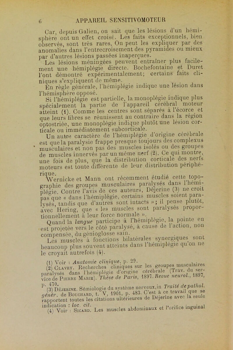 r, APPAREIL SENSITIVOMOTEER Car, depuis Galien, on sait que les lésions d’un hémi- sphère ont un effet croisé. Les faits exceptionnels, bien observés, sont très rares. On peut les expliquer par des anomalies dans l’entrecroisement des pyramides ou mieux par d’autres lésions passées inaperçues. Les lésions méningées peuvent entraîner plus facile- ment une hémiplégie directe. Bochefontaine et Duret l’ont démontré expérimentalement; certains faits cli- niques s’expliquent de môme. . En règle générale, l’hémiplégie indique une lésion dans l’hémisphère opposé. . . Si l’hémiplégie est partielle, la monoplégie indique plus spécialement la partie de 1 appareil cérébral moteur atteint (1). Comme les centres sont séparés à l’écorce et que leurs libres se réunissent au contraire dans la région optostriée, une monoplégie indique plutôt une lésion cor- ticale ou immédiatement suhcorticale. Un autre caractère de l’hémiplégie d’origine cérébrale est que la paralysie frappe presque toujours des complexus musculaires et non pas des muscles isolés ou des gioupes de muscles innervés par un même nerf (2). Ce qui montre, une fois de plus, que la distribution corticale des nerfs moteurs est toute différente de leur distribution penphe- rio ue Wernicke et Mann ont récemment étudié cette topo- graphie des groupes musculaires paralyses dans 1 hémi- plégie. Contre l’avis de ces auteurs, Déjenne (3) ne croit pas que « dans l'hémiplégie, certains muscles soient para- lysés, tandis que d’autres sont intacts » ; il pense plutôt, avec Ilering, que « les muscles sont paralyses piopoi- tionnellement à leur force normale ». . Quand la langue participe à 1 hémiplégie, la pointe en est projetée vers le côté paralysé, à cause de 1 action, non synergiques sens beaucoup plus souvent atteints dans l’hémiplégie qu on ne le croyait autrefois (4). m Voir : Anatomie clinique, p. 29. 2 Clavey. Recherches cliniques sur Ics groupes .nuscu anes rapportent toutes les citations ultérieures de Déjenne avec la .euie in(i“v“rV SicaS: Les muscles abdominaux et l’orifice inguinal