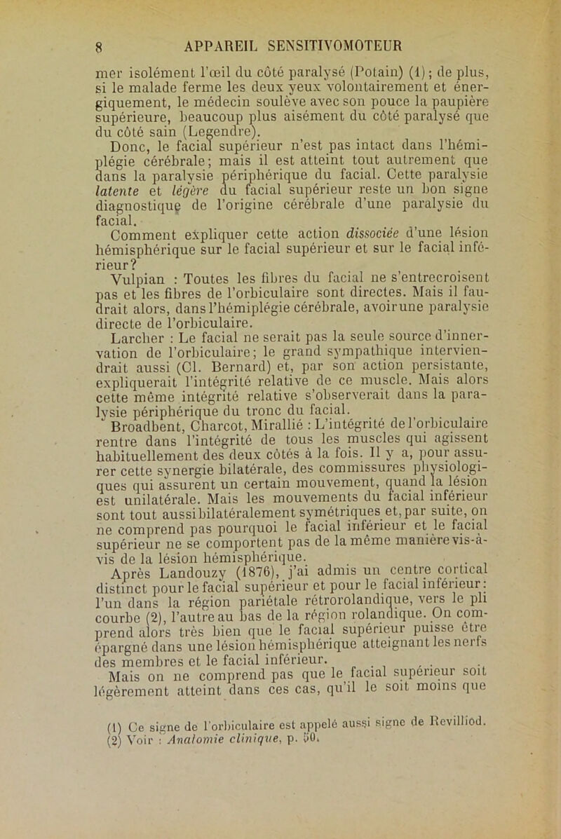 mer isolément l’œil du côté paralysé (Potain) (1) ; de plus, si le malade ferme les deux yeux volontairement et éner- giquement, le médecin soulève avec son pouce la paupière supérieure, beaucoup plus aisément du côté paralysé que du côté sain (Legendre). Donc, le facial supérieur n’est pas intact dans l’hémi- plégie cérébrale; mais il est atteint tout autrement que dans la paralysie périphérique du facial. Cette paralysie latente et légère du facial supérieur reste un bon signe diagnostique de l’origine cérébrale d’une paralysie du facial. Comment expliquer cette action dissociée d’une lésion hémisphérique sur le facial supérieur et sur le facial infé- rieur? Vulpian : Toutes les fibres du facial ne s’entrecroisent pas et les fibres de l’orbiculaire sont directes. Mais il fau- drait alors, dans l’hémiplégie cérébrale, avoirune paralysie directe de l’orbiculaire. Larcher : Le facial ne serait pas la seule source d’inner- vation de l’orbiculaire ; le grand sympathique intervien- drait aussi (Cl. Bernard) et, par son action persistante, expliquerait l’intégrité relative de ce muscle. Mais alors cette même intégrité relative s’observerait dans la para- lysie périphérique du tronc du facial. * Broadbent, Charcot, Mirallié : L’intégrité de l’orbiculaire rentre dans l’intégrité de tous les muscles qui agissent habituellement des deux côtés à la fois. Il y a, pour assu- rer cette synergie bilatérale, des commissures physiologi- ques qui assurent un certain mouvement, quand la lésion est unilatérale. Mais les mouvements du facial inférieur sont tout aussi bilatéralement symétriques et, par suite, on ne comprend pas pourquoi le facial inférieur et le facial supérieur ne se comportent pas de la même manière vis-à- vis de la lésion hémisphérique. . Après Landouzy (1876), j’ai admis un centre cortical distinct pour le facial supérieur et pour le facial inférieur : l’un dans la région pariétale rétrorolandique, vers le pli courhe (2), l’autre au bas de la région rolandique. On com- prend alors très bien que le facial supérieur puisse etre épargné dans une lésion hémisphérique atteignant les nei ts des membres et le facial inférieur. Mais on ne comprend pas que le facial supérieur soit légèrement atteint dans ces cas, qu’il le soit moins que (1) Ce signe de l'orbiculaire est appelé aussi signe de lîevilliod. (2) Voir • Anatomie clinique, p. 1>0,