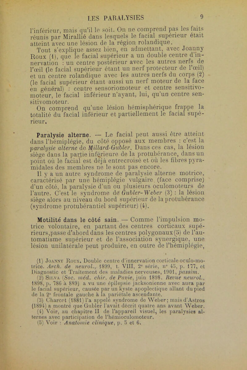 l’inférieur, mais qu’il le soit. On ne comprend pas les faits réunis par Mirallié dans lesquels le facial supérieur était atteint avec une lésion de la région rolandique. Tout s’explique assez bien, en admettant, avec Joanny Roux (1), que le facial supérieur a un double centre d’in- nervation : un centre postérieur avec les autres nerfs de l’œil (le facial supérieur étant un nerf protecteur de l’œil) et un centre rolandique avec les autres nerfs du corps (2) (le facial supérieur étant aussi un nerf moteur de la face en général) : centre sensoriomoteur et centre sensitivo- moteur, le facial inférieur n’ayant, lui, qu'un centre sen- sitivomoteur. On comprend qu’une lésion hémisphérique frappe la totalité du facial inférieur et partiellement le facial supé- rieur. Paralysie alterne. — Le facial peut aussi être atteint dans l’hémiplégie, du côté opposé aux membres : c’est la paralysie alterne de Millard-Gubler. Dans ces cas, la lésion siège dans la partie inférieure de la protubérance, dans un point où le facial est déjà entrecroisé et où les fibres pyra- midales des membres ne le sont pas encore. 11 y a un autre syndrome de paralysie alterne motrice, caractérisé par une hémiplégie vulgaire (face comprise) d’un côté, la paralysie d’un ou plusieurs oculomoteurs de l’autre. C’est le syndrome de Gubler-Weber (3) : la lésion siège alors au niveau du bord supérieur de la protubérance (syndrome protubérantiel supérieur.) (4). Motilité dans le côté sain. — Comme l’impulsion mo- trice volontaire, en partant des centres corticaux supé- rieurs.passe d’abord dans les centres polygonaux(S) de l’au- tomatisme supérieur et de l’association synergique, une lésion unilatérale peut produire, en outre de l’hémiplégie, (1) Joanny Roux. Double centre d’innervalion corticale oculo-mo- trice. Arcli. cle neurol., 1899, t. VIII, 2° série, n° 43, p. 1T7, et Diagnostic et Traitement des maladies nerveuses, 1901, passim. (2) Su.va (Soc. méd. chir. de Rouie, juin 1898. Revue neurol., 1898, p. 786 à 889) a vu une épilepsie jacksonienne avec aura par- le facial supérieur, causée par un kyste apoplectique allant du pied de la 2 frontale gauche à la pariétale ascendante. (3) Charcot (1881) l’a appelé syndrome do Weber; maisd'Astros (1894) a montré que Gubler l'avait décrit quatre ans avant Weber. (4) Voir, au chapitre II de l’appareil visuel, les paralysies al- ternes avec participation de l’hémioculomoteur. (ü) Voir : Anatomie clinique, p. 5 et 6.