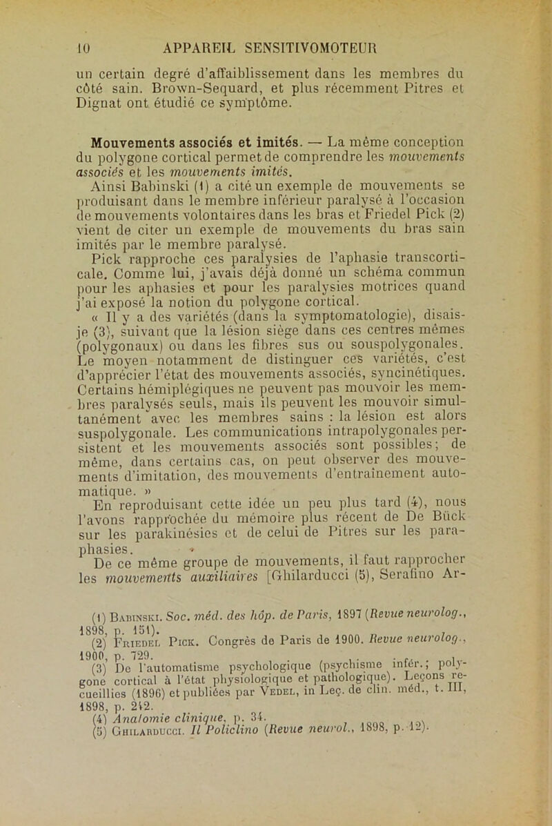 un certain degré d’affaiblissement dans les membres du côté sain. Brown-Sequard, et plus récemment Pitres et Dignat ont étudié ce symptôme. Mouvements associés et imités. — La même conception du polygone cortical permet de comprendre les mouvements associés et les mouvements imités. Ainsi Babinski ( 1 ) a cité un exemple de mouvements se produisant dans le membre inférieur paralysé à l’occasion de mouvements volontaires dans les bras et Friedel Pick (2) vient de citer un exemple de mouvements du bras sain imités par le membre paralysé. Pick rapproche ces paralysies de l’aphasie transcorti- cale. Comme lui, j’avais déjà donné un schéma commun pour les aphasies et pour les paralysies motrices quand j’ai exposé la notion du polygone cortical. « Il y a des variétés (dans la symptomatologie), disais- je (3), suivant que la lésion siège dans ces centres mêmes (polygonaux) ou dans les fibres sus ou souspolygonales. Le moyen notamment de distinguer ces variétés, c’est d’apprécier l’état des mouvements associés, syncinétiques. Certains hémiplégiques ne peuvent pas mouvoir les mem- bres paralysés seuls, mais ils peuvent les mouvoir simul- tanément avec les membres sains : la lésion est alors suspolygonale. Les communications intrapolygonales per- sistent et les mouvements associés sont possibles; de même, dans certains cas, on peut observer des mouve- ments d’imitation, des mouvements d’entraînement auto- matique. » En reproduisant cette idée un peu plus tard (•*), nous l'avons rapprochée du mémoire, plus récent de De Biick sur les parakinésics et de celui de Pitres sur les para- phasies. » De ce même groupe de mouvements, il faut rapprocher les mouvements auxiliaires [Ghilarducci (5), Seralino Ar- (1) Babinski. Soc. méd. des hôp. de Paris, 1897 (Revue neuroloçj., (2) r’iuEDEï. Pick. Congrès de Paris de 1900. Revue neurolog., 1900, p. 729. . , , . . .. . , (31 De l'automatisme psychologique (psychisme intér., poly- gone cortical à l’état physiologique et pathologique). Leçons re- cueillies (1896) et publiées par Vedel, in Leç. de clin, méd., t. ni, 1898, p. 212. (4) Anatomie clinique, p. 34.