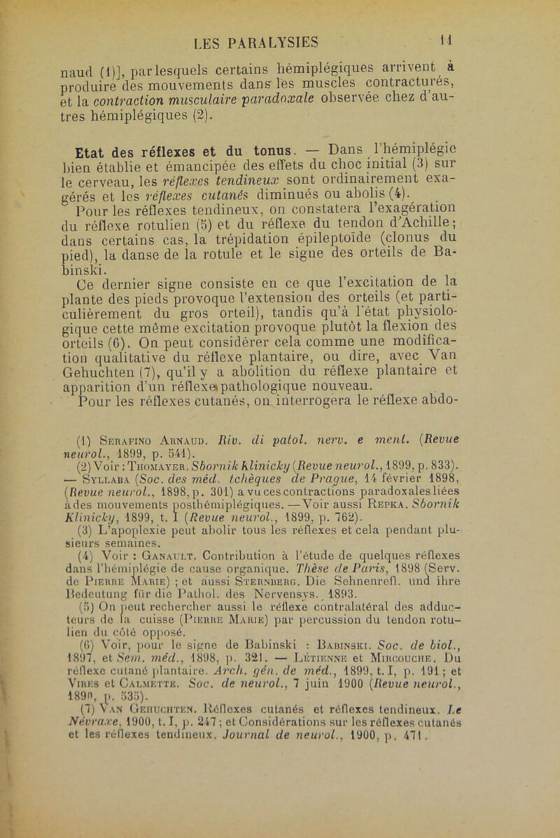 naud (1)], par lesquels certains hémiplégiques arrivent à produire des mouvements dans les muscles contractures, et la contraction musculaire paradoxale observée chez d au- tres hémiplégiques (2). Etat des réflexes et du tonus. — Dans l’hémiplégie bien établie et émancipée des effets du choc initial (3) sur le cerveau, les réflexe s tendineux sont ordinairement exa- gérés et les réflexes cutanés diminués ou abolis (4). Pour les réflexes tendineux, on constatera l’exagération du réflexe rotulien (b) et du réflexe du tendon d Achille ; dans certains cas, la trépidation épileptoïde (clonus du pied), la danse de la rotule et le signe des orteils de Ba- binski. Ce dernier signe consiste en ce que l’excitation de la plante des pieds provoque l’extension des orteils (et parti- culièrement du gros orteil), tandis qu’à l'état physiolo- gique cette même excitation provoque plutôt la flexion des orteils (6). On peut considérer cela comme une modifica- tion qualitative du réflexe plantaire, ou dire, avec Van Gehuchten (7), qu’il y a abolition du réflexe plantaire et apparition d’un réflexe» pathologique nouveau. Pour les réflexes cutanés, on interrogera le réflexe abdo- (1) Sebafino Arnaud. Riv. üi patol. nerv. e ment. (Revue neurol., 1899, p. 541). (2) Voir : Thomayer. Sbornilc hlinichy (Revue neurol., 1899, p. 833). — Syli-aba (Soc. des méd. tchèques de Prague, 14 février 1898, (Revue neurol., 1898, p. 301) a vu ces contractions paradoxales liées ùdes mouvements poslhémiplégiques. —Voir aussi Rr.ncA. Sbornilc Klinicky, 1899, t. I (Revue neurol., 1899, p. 762). (3) L’apoplexie peut abolir tous les réflexes et cela pendant plu- sieurs semaines. (4) Voir : Ganault. Contribution à l'étude de quelques réflexes dans l'hémiplégie de cause organique. Thèse de Paris, 1898 (Serv. de Pierre Marie) ; et aussi Sternberg. Die Sehnenrefl. und ihre Bedeutung fur die Pathol, des Nervensys., 1893. (5) On peut rechercher aussi le réflexe contralatéral des adduc- teurs de (a cuisse (Pierre Marie) par percussion du tendon rotu- lien du côté opposé. (6) Voir, pour le signe de Babinski : Babinski. Soc. de biol., 1897, et Sein, méd., 1898, p. 321. — Détienne et Mihcouche. Du réflexe cutané plantaire. Arch. yen. de méd., 1899,1.1, p. 191 ; et Vires et Calmettb. Soc. de neurol., 7 juin 1900 (Revue neurol., 189n, p. 533). (7) Van Gehuchten. Réflexes cutanés et réflexes tendineux. Le Névruxe, 1900,1.1, p. 247 ; et Considérations sur les réflexes cutanés et les réflexes tendineux. Journal de neurol., 1900, p. 471.