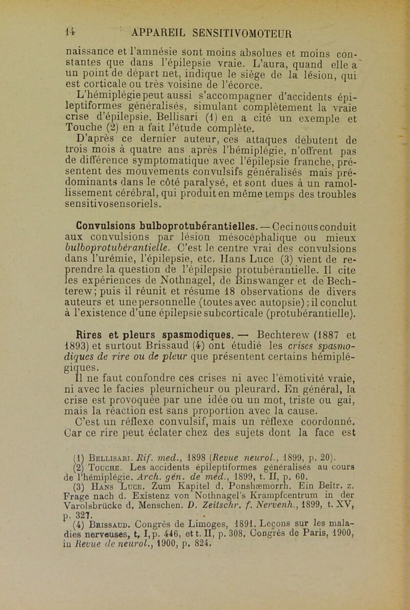 naissance et l’amnésie sont moins absolues et moins con- stantes que dans l’épilepsie vraie. L’aura, quand elle a un point de départ net, indique le siège de la lésion, qui est corticale ou très voisine de l’écorce. L’hémiplégie peut aussi s’accompagner d’accidents épi- leptiformes généralisés, simulant complètement la vraie crise d’épilepsie. Bellisari (1) en a cité un exemple et Touche (2) en a fait l’étude complète. D’après ce dernier auteur, ces attaques débutent de trois mois à quatre ans après l’hémiplégie, n’offrent pas de différence symptomatique avec l’épilepsie franche, pré- sentent des mouvements convulsifs généralisés mais pré- dominants dans le côté paralysé, et sont dues à un ramol- lissement cérébral, qui produit en même temps des troubles sensitivosensoriels. Convulsions bulboprotubérantielles. — Ceci nous conduit aux convulsions par lésion mésocéphalique ou mieux bulboprotubéranlielle. C’est le centre vrai des convulsions dans l’urémie, l’épilepsie, etc. Hans Luce (3) vient de re- prendre la question de l’épilepsie protubérantielle. Il cite les expériences de Nothnagel, de Binswanger et de Bech- terew; puis il réunit et résume 18 observations de divers auteurs et une personnelle (toutes avec autopsie) ; il conclut à l’existence d’une épilepsie subcorticale (protubérantielle). Rires et pleurs spasmodiques. — Bechterew (1887 et 1893) et surtout Brissaud (4) ont étudié les crises spasmo- diques de rire ou de pleur que présentent certains hémiplé- giques. Il ne faut confondre ces crises ni avec l’émotivité vraie, ni avec le faciès pleurnicheur ou pleurard. En général, la crise est provoquée par une idée ou un mot, triste ou gai, mais la réaction est sans proportion avec la cause. C’est un réflexe convulsif, mais un réflexe coordonné. Car ce rire peut éclater chez des sujets dont la face est (1) Bellisari. Jlif. med., 1898 (Revue neurol., 1899, p. 20). (2) Touche. Les accidents épileptiformes généralisés au cours de l’hémiplégie. Arch. gén. de méd., 1899, t. Il, p. 60. (3) IIans Luce. Zum Kapitel d. Ponshæmorrh. Ein Beitr. z. Frage nach d. Existenz von Nolhnagel's Krampfcentrum in der Varolsbrücke d. Menschen. D. Zeitsc/ir. f. Nervenh., 1899, t. XV, p. 327. (4) Brissaud. Congrès de Limoges, 1891. Leçons sur les mala- dies nerveuses, t, I, p. 440, et t. H, p. 308. Congrès de Paris, 1900, in Revue de neurol., 1900, p. 824.