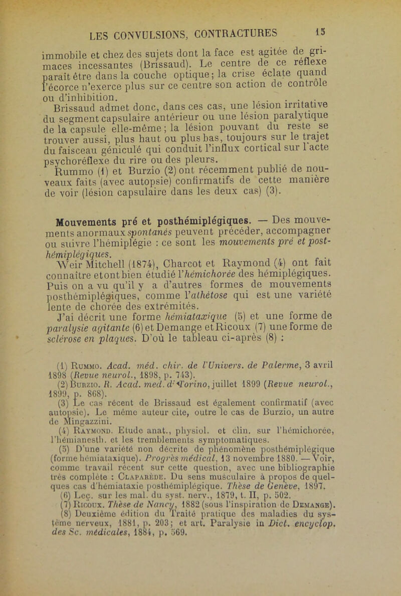 immobile et chez des sujets dont la face est agitée de gri- maces incessantes (Brissaud). Le centre de ce rellexe parait être dans la couche optique; la crise éclate quand, l’écorce n’exerce plus sur ce centre son action de contiole ou d’inhibition. . Brissaud admet donc, dans ces cas, une lésion irritative du segment capsulaire antérieur ou une lésion paralytique de la capsule elle-même ; la lésion pouvant du reste se trouver aussi, plus haut ou plus bas, toujours sur le trajet du faisceau géniculé qui conduit l’influx cortical sur 1 acte psychoréflexe du rire ou des pleurs. Rummo (1) et Burzio (2) ont récemment publié de nou- veaux faits (avec autopsie) confirmatifs de cette manière de voir (lésion capsulaire dans les deux cas) (3). Mouvements pré et posthémiplégiques. — Des mouve- ments anormaux spontanés peuvent précéder, accompagner ou suivre l’hémiplégie : ce sont les mouvements pré et post- hémiplégiques. Weir Mitchell (1874), Charcot et Raymond (4) ont fait connaître etontbien étudié Y hémichorée des hémiplégiques. Puis on a vu qu’il y a d’autres formes de mouvements posthémiplégiques, comme Yalhétose qui est une variété lente de chorée des extrémités. J’ai décrit une forme hémiataxique (b) et une forme de paralysie agitante (6) et Démangé et Ricoux (7) une forme de sclérose en plaques. D’où le tableau ci-après (8) ; (1) Rummo. Acad. méd. chir. de l'Univers, de Païenne, 3 avril 1898 (Revue neurol., 1898, p. 743). (2) Burzio. R. Acad. med. d:<ïorino, juillet 1899 (Revue neurol., 1899, p. 8G8). (3) Le cas récent de Brissaud est également confirmatif (avec autopsie). Le même auteur cite, outre le cas de Burzio, un autre de Mingazzini. (4) Raymond. Etude anat., physiol. et clin, sur l’hémichorée, l’hémianestli. et les tremblements symptomatiques. (5) D’une variété non décrite de phénomène posthémiplégique (forme hémiataxique). Progrès médical, 13 novembre 1880. —Voir, comme travail récent sur cette question, avec une bibliographie très complète : Claparède. Du sens musculaire à propos de quel- ques cas d’hémiataxie posthémiplégique. Thèse de Genève, 1897. (6) Lee. sur les mal. du syst. nerv., 1879, t. II, p. 502. S Ricoux. Thèse de Nancy, 1882 (sous l’inspiration de Démangé). Deuxième édition du Traité pratique des maladies du sys- tème nerveux, 1881, p. 203; et art. Paralysie in Dict. encyclop. des Sc. médicales, 1884, p. 569.