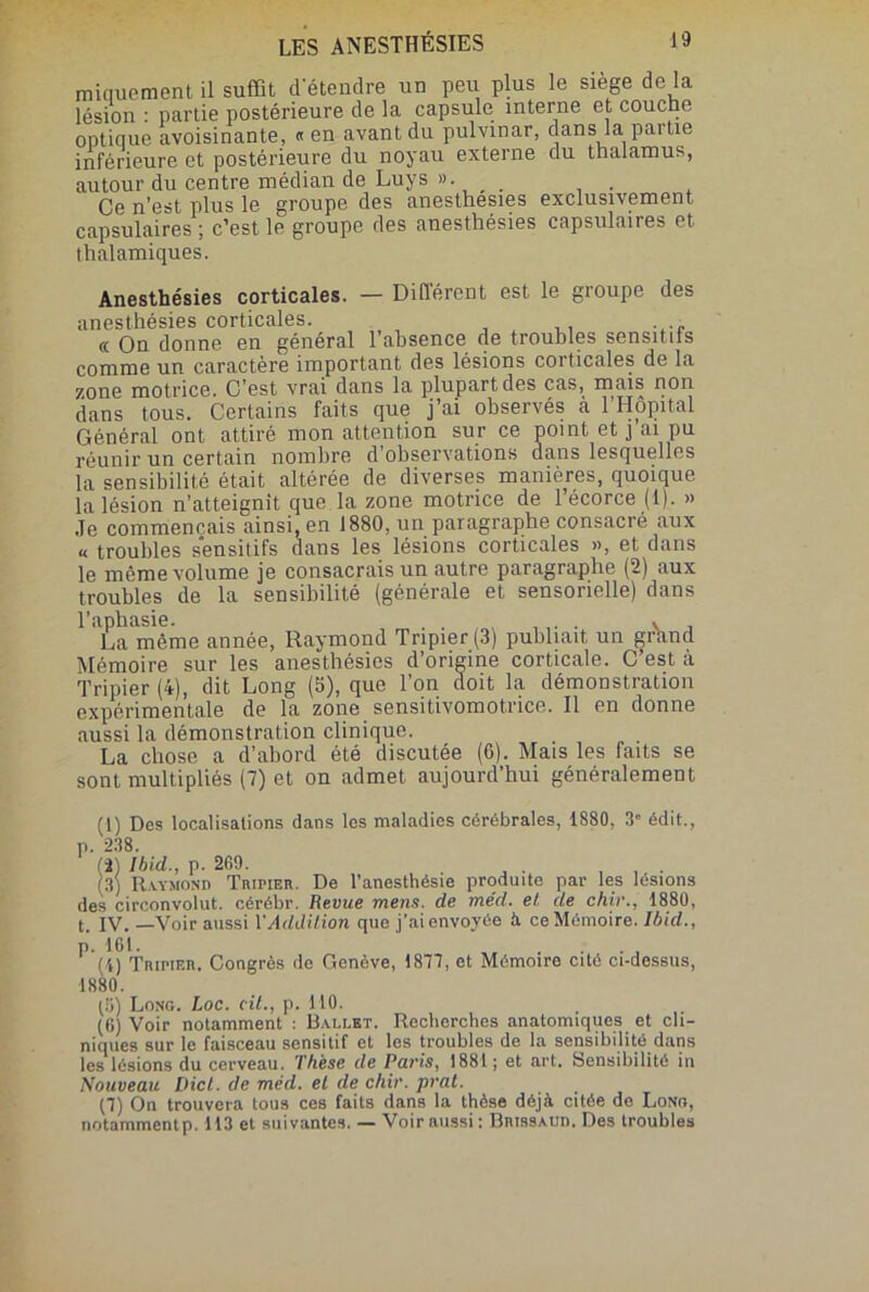 iniquement il suffit d'étendre un peu plus le siège de la lésion : partie postérieure de la capsule interne et couche optique avoisinante, «en avant du pulvmar, dans la partie inférieure et postérieure du noyau externe du thalamus, autour du centre médian de Luys »• . Ce n’est plus le groupe des anesthesies exclusivement capsulaires ; c’est le groupe des anesthésies capsulaires et thalamiques. Anesthésies corticales. — Différent est le groupe des anesthésies corticales. . ., et On donne en général 1 absence de troubles sensitiis comme un caractère important des lésions corticales de la zone motrice. C'est vrai dans la plupart des cas, mais non dans tous. Certains faits que j’ai observés à l’Hôpital Général ont attiré mon attention sur ce point et j ai pu réunir un certain nombre d observations dans lesquelles la sensibilité était altérée de diverses manières, quoique la lésion n’atteignit que la zone motrice de l’écorce (1). » Je commençais ainsi, en 1880, un paragraphe consacré aux « troubles sensitifs dans les lésions corticales », et dans le môme volume je consacrais un autre paragraphe (2) aux troubles de la sensibilité (générale et sensorielle) dans l’apbasie. . . , . La même année, Raymond Tripier (3) publiait, un grhnd Mémoire sur les anesthésies d’origine corticale. C’est à Tripier (4), dit Long (5), que l’on doit la démonstration expérimentale de la zone sensitivomotrice. Il en donne aussi la démonstration clinique. La chose a d’abord été discutée (6). Mais les faits se sont multipliés (7) et on admet aujourd’hui généralement (1) Des localisations dans les maladies cérébrales, 1880, 3“ édit., p. 238. (2) Ibid,., p. 269. (3) Raymond Trimer. De l’anesthésie produite par les lésions des circonvolut. cérébr. Revue mens, de méd. et de chir., 1880, t. IV. —Voir aussi Y Addition que j’ai envoyée à ce Mémoire. Ibid., p. 161. . (4) Tripier. Congrès de Genève, 1877, et Mémoire cité ci-dessus, 1880. (5) Long. Loc. cil., p. HO. (6) Voir notamment : Ballet. Recherches anatomiques et cli- niques sur le faisceau sensitif et les troubles de la sensibilité dans les lésions du cerveau. Thèse de Paris, 1881; et art. Sensibilité in Nouveau Dict. de méd. el de chir. prat. (7) On trouvera tous ces faits dans la thèse déjà citée de Long, notammentp. 113 et suivantes. — Voir aussi : Brissaud. Des troubles