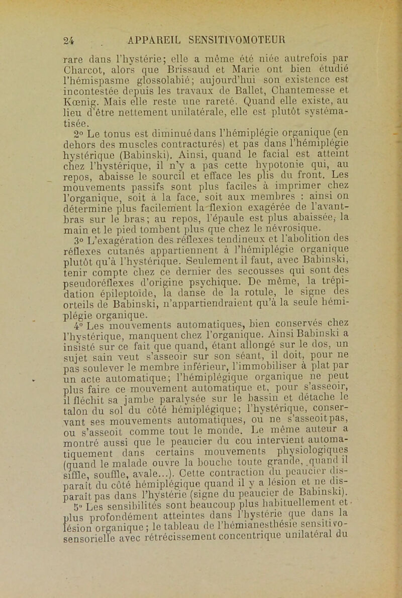 rare dans l’hystérie; elle a même été niée autrefois par Charcot, alors que Brissaud et Marie ont bien étudié l’hémispasme glossolabié; aujourd’hui son existence est incontestée depuis les travaux de Ballet, Chantemesse et Kœnig. Mais elle reste une rareté. Quand elle existe, au lieu d’être nettement unilatérale, elle est plutôt syst.éma- tisée. 2° Le tonus est diminué dans l’hémiplégie organique (en dehors des muscles contracturés) et pas dans l’hémiplégie hystérique (Babinski). Ainsi, quand le facial est atteint chez l’hystérique, il n’y a pas cette hypotonie qui, au repos, abaisse le sourcil et efface les plis du front. Les mouvements passifs sont plus faciles à imprimer chez l’organique, soit à la face, soit aux membres : ainsi on détermine plus facilement la-flexion exagérée de l’avant- bras sur le bras; au repos, l’épaule est plus abaissée,- la main et le pied tombent plus que chez le névrosique. 3° L’exagération des réflexes tendineux et l'abolition des réflexes cutanés appartiennent à l’hémiplégie organique plutôt qu’à l’hystérique. Seulement il faut, avec Babinski, tenir compte chez ce dernier des secousses qui sont des pseudoréflexes d’origine psychique. De même, la trépi- dation épileptoïde, la danse de la rotule, le signe des orteils de Babinski, n’appartiendraient qu’à la seule hémi- plégie organique. , 4° Les mouvements automatiques, bien conserves chez l’hystérique, manquent chez l’organique. Ainsi Babinski a insisté sur ce fait que quand, étant allongé sur le dos, un sujet sain veut s’asseoir sur son séant, il doit, pour ne pas soulever le membre inférieur, l’immobiliser à plat par un acte automatique; l’hémiplégique organique ne peut plus faire ce mouvement automatique et, pour s’asseoir, il fléchit sa jambe paralysée sur le bassin et détache le talon du sol du côté hémiplégique; l’hystérique, conser- vant ses mouvements automatiques, ou ne_ s’asseoitpas, ou s’asseoit comme tout le monde. Le même auteur a montré aussi que le peaucier du cou intervient automa- tiquement dans certains mouvements physiologiques (quand le malade ouvre la bouche toute grande, quand il siffle, souffle, avale...). Cette contraction du peaucier dis- parait du côté hémiplégique quand il y a lésion et ne dis- paraît pas dans l’hystérie (signe du peaucier de Babinski) 5° Les sensibilités sont beaucoup plus habituellement et- plus profondément atteintes dans l’hystérie que dans la lésion organique ; le tableau de l'hémianesthesie sensitivo- sensorielle avec rétrécissement concentrique unilatéral du