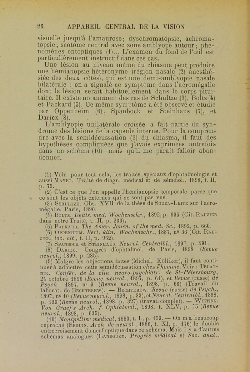 visuelle jusqu’à l’amaurose; dyschromatopsie, achroma- topsie; scotome central avec zone amblyope autour; phé- nomènes entoptiques (1)... L’examen du fond de l’œil est particulièrement instructif dans ces cas. Une lésion au niveau même du chiasma peut produire une hémianopsie hétéronyme (région nasale (2) anesthé- siée des deux côtés), qui est une demi-amblyopie nasale bilatérale : on a signalé ce symptôme dans l’acromégalie dont la lésion serait habituellement dans le corps pitui- taire. Il existe notamment des cas de Schultze .(3), Boltz (4) et Packard (5). Ce même symptôme a été observé et étudié par Oppenheim (6), Spanbock et Steinhaus (7), et Dariex (8). L’amblyopie unilatérale croisée a fait partie du syn- drome des lésions de la capsule interne. Pour la compren- dre avec la semidécussation (9) du chiasma, il faut des hypothèses compliquées que j’avais exprimées autrefois dans un schéma (10) mais qu’il me parait falloir aban- donner. (1) Voir pour tout cela, les traités spéciaux d’ophtalmologie et aussi Mayet. Traité de diagn. médical et de séméiol., 1898, t. II, p. 75. (2) C’est ce que l’on appelle l’hémianopsie temporale, parce que ce sont les objets externes qui ne sont pas vus. (3) Schultze. Obs. XVII de la thèse de Souza-Leite sur l'acro- rïié^ctlio Pans (1890 (4) Boltz. Deuts. med. Wochenschr., 1892, p. 635 (Cit. Rauzier dans notre Traité, t. II, p. 230). (5) Packard. The Amer. Journ. of Lhe yied. Sc., 1892, p. 660. (6) Oppenheim. Berl. klin. Wochenschr., 1887, n° 36 (Cit. Rau- zier, loc. cit , t. II, p. 952). (7) Spandock et Steinhaus. Neurol. Centralbl., 1897, p. 491. (8) Dariex. Congrès d’ophtalmol. de Paris, 1898 (Revue neurol., 1899, p. 285). (9) Malgré les objections faites (Michel, Kolliker), il faut conti- nuera admettre cette semidécussation chez T homme. Voir : Telat- nik. Con/'ér. de la clin, neuro-psychiatr. de Sl-Pélersbourg, 24 octobre 1896 (Revue neurol., 1897, p. 61), et Revue (russe) de Psych., 1897, n° 9 (Revue neurol., 1898, p. 66) (Travail du laborat. de Becuterenv). — Bechterew. Revue (russe) de Psych., 1897, n° 10 {Revue neurol., 1898, p. 33), et Neurol. Centralbl., 1898. p. 199 {Revue neurol., 1898, p. 327) (travail complet). — Wieting. Von Graef’s Arch. f. Ophlalinol., 1898, t. XLV, p. 75 {Revue neurol., 1898, p. 635). (10) Montpellier médical, 1883, t. L,p. 159. — On m’a beaucoup reproché (Seguin. Arch. de neurol., 1886, t. XI, p. 176) le double entrecroisement du nerf optique dans ce schéma. Mais il y a d autres schémas analogues (Landouzy. Progrès médical et boc. anal.,