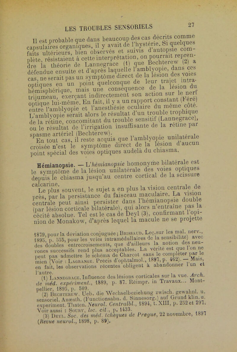 LES TROUBLES SENSORIELS Il est probable que dans beaucoup des cas décrits rnnsulaires organiques il y avait de l’hystérie. Si quelques faîrliTtérieuS! bien observés et suivis d’autopsie com- plète, résistaient à cette interprétation, 011 J^m-ewK* a dre la théorie de Lannegrace (I) que Bechterew U) défendue ensuite et d’après laqueUe i’amblyopie, dan cas, ne serait pas un symptôme direct de optiques en un point quelconque <le iem tra et m hémisphérique, mais une conséquence de la les on au trijumeau, exerçant indirectement son action sur le ner oXque lui-même. En fait, il y a un rapport constant (b ere) entre l’amblyopie et l’anesthésie oculaire du meme cote. L’amblyopie serait alors le résultat d’un trouble trophiqu de la rétine, concomitant du trouble sensitif (Lannegrace), ou le résultat de l’irrigation insuffisante de la retine par bPEnTout1 caî! ifreste^cquis que l’amblyopie^ unilatérale croisée n’est le symptôme direct de la lésion d aucun point spécial des voies optiques audela du chiasma. Hémianopsie. — L’hémianopsie homonyme bilatérale est le symptôme de la lésion unilatérale des voies optiques depuis le chiasma jusqu’au centre cortical de lasussuie CaLe plus souvent, le sujet a en plus la vision centrale de près, par la persistance du faisceau maculaire. La Visio centrale peut ainsi persister dans 1 hémianopsie double (par lésion corticale bilatérale), qui alors n entraîne pas la cécité absolue. Tel est le cas de Deyl (3), confirmant opi- nion de Monakow, d’après lequel la macule ne se projette 1879, pour la déviation conjuguée ; Biussaud. Leç.sur les “f1:.1“®rv,> 189a, P. 535, pour les voie* intramédullaires de la sensibilité) ave des doubles entrecroisements, que d’ailleurs la notion des neu- rones successifs rend plus acceptables. La vente est que 1 on peut pas admettre le schéma de Charcot sans le con*Ë?ter '»,!'• mien (Voir : Lagrange. Précis d'ophtalmol., 1897, p. 402). Mais, en fait, les observations récentes obligent à abandonner 1 un et 1 Ti^Lannegiiace. Inlluencc des lésions corticales sur la vue. drc/i. de méd. expériment., 1889, p. 87. Réimpr. m Travaux... Mont- pellier. 1895, p. 509. , . * . . (2) Becutehuw. Ueb. die Wechselbeziebung zwiscli. gevvahnl. u. sensoriel. Anæslh. (Functionsalm. d. Sinnesorg.) auff GrundIklin.u. experiment. Tliaten. Neurol. Centralbl., 189-*, t. XIII, p. ^o-et 2J7. Voir aussi : Sounv, loc. cit., p. 1433. (3) Deyi.. Soc. des méd. (c/ièf/ues de Prague, 22 novembre, 18J7 (Heuue neurol., 1898, p. 89).