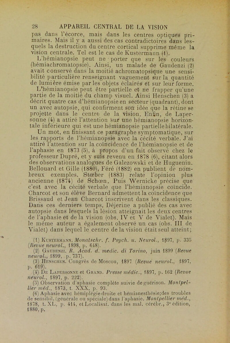 pas dans l’écorce, mais dans les centres optiques pri- maires. Mais il y a aussi des cas contradictoires dans les- quels la destruction du centre cortical supprime même la vision centrale. Tel est le cas de Ivustermann (I). L’hémianopsie peut ne porter que sur les couleurs (hémiachromatopsie). Ainsi, un malade de Gaudenzi (2) avait conservé dans la moitié achromatopsique une sensi- bilité particulière renseignant vaguement sur la quantité de lumière émise par les objets éclairés et sur leur forme. L’hémianopsie peut être partielle et ne frapper qu’une partie de la moitié du champ visuel. Ainsi Henscnen (3) a décrit quatre cas d’hémianopsie en secteur (quadrant), dont un avec autopsie, qui confirment son idée que la rétine se projette dans le centre de la vision. Enfin, de Laper- sonne (4) a attiré l’attention sur une hémianopsie horizon- tale inférieure qui est une hémianopsie partielle bilatérale. Un mot, en finissant ce paragraphe symptomatique, sur les rapports de l'hémianopsie avec la cécité verbale. J’ai attiré l'attention sur la coïncidence de l’hémianopsie et de l’aphasie en 1873 (5), à propos d’un fait observé chez le professeur Dupré, et y suis revenu en 1878 (6), citant alors des observations analogues de Galezovvski et de Iluguenin. Bellouard et Gille (1880), Féré (1882) en publient de nom- breux exemples. Stœber (1883) relate l’opinion plus ancienne (1874) de Schœn. Puis Wernicke précise que c’est avec la cécité verbale que l’hémianopsie coïncide. Charcot et son élève Bernard admettent la coïncidence que Brissaud et Jean Charcot inscrivent dans les classiques. Dans ces derniers temps, Déjerine a publié des cas avec autopsie dans lesquels la lésion atteignait les deux centres de l’aphasie et de la vision (obs. IV et V de Vialet). Mais le même auteur a également observé un cas (obs. III de Vialet) dans lequel le centre delà vision était seul atteint; (1) Kustehmann. Motiatschr. f. Psych. u. Neurol., 1 §97, p. 333 (Ilevue neurol., 1898, p. 618). (2) Gaudenzi. R. Acad. d. medic. di. Torino, juin 1899 (Revue neurol., 1899, p. 737). (3) IîBnschen. Congrès do Moscou, 1897 (Revue neurol., 1897, p. 619). (4) De Lapedsonne et Grand. Presse médic., 1897, p. 162 (Revue neurol., 1897, p. 222). (а) Observation d’aphasie complète suivio de guérison. Montpel- lier méd., 1873, t. XXX, p. 93. (б) Aphasie avec hémiplégie droite et hémianesthésiejdes troubles de sensibil. (générale ou spéciale) dans l'aphasie. Montpellier méd., 1878, t. XL, p. 414, et Localisât, dans les mal. cérébiv, 3” édition, 1880, p.