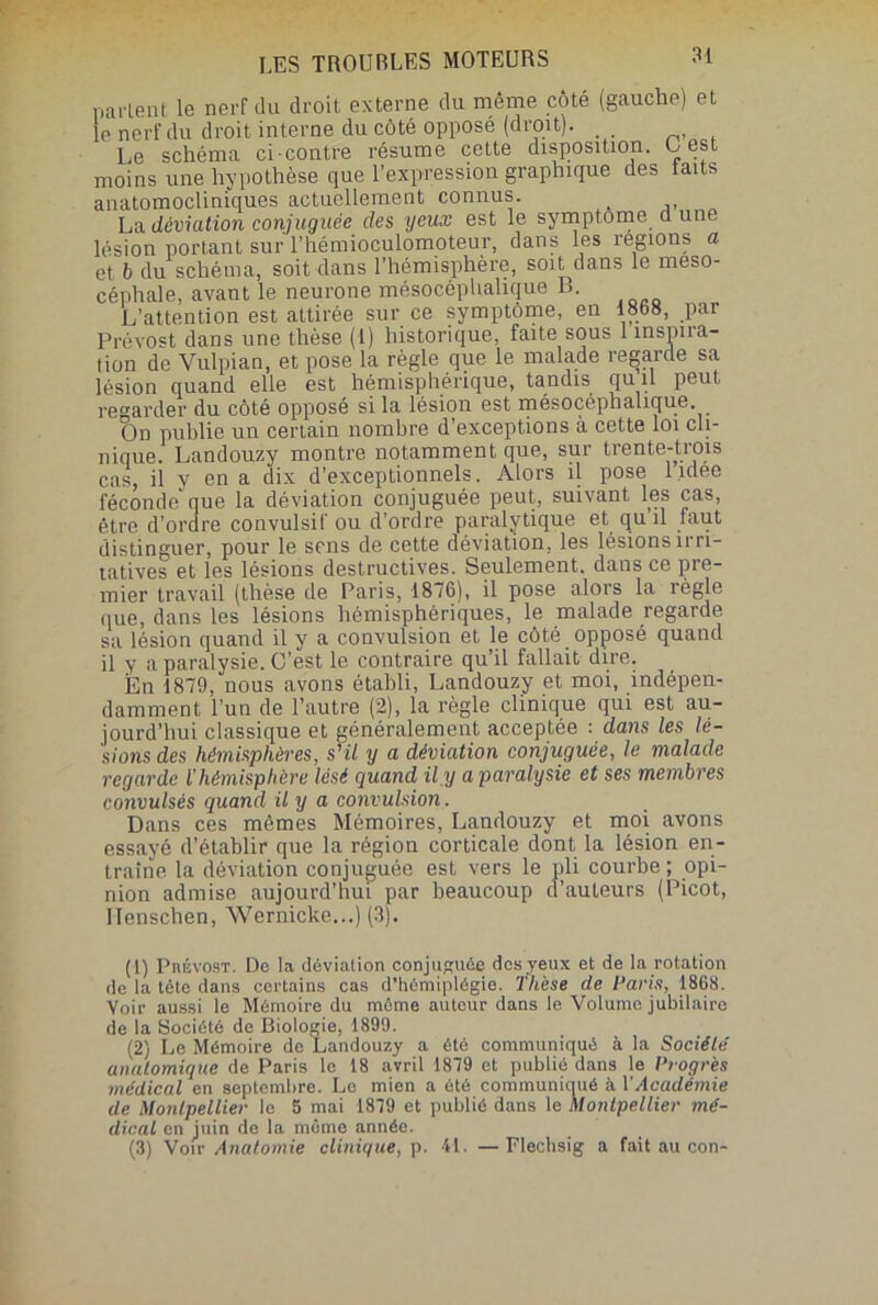 partent le nerf du droit externe du même côté (gauche) et le nerf du droit interne du côté opposé (droit). Le schéma ci-contre résume cette disposition. Lest moins une hypothèse que l’expression graphique des laits anatomocliniques actuellement connus. La déviation conjuguée des yeux est le symptôme a une lésion portant sur l’hémioculomoteur, dans les régions a et b du schéma, soit dans l’hémisphère, soit dans le meso- céphale, avant le neurone mésocéplialique L. L’attention est attirée sur ce symptôme, en 18fa8, par Prévost dans une thèse (1) historique, faite sous 1 înspna- tion de Vulpian, et pose la règle que le malade regarde sa lésion quand elle est hémisphérique, tandis qu il peut regarder du côté opposé si la lésion est mésocéplialique On publie un certain nombre d’exceptions à cette loi cli- nique. Landouzy montre notamment que, sur trente-trois cas, il y en a dix d’exceptionnels. Alors il pose lidee féconde que la déviation conjuguée peut, suivant les cas, être d’ordre convulsif ou d’ordre paralytique et qu il faut distinguer, pour le sens de cette déviation, les lésions irri- tatives et les lésions destructives. Seulement, dans ce pre- mier travail (thèse de Paris, 1876), il pose alors la règle que, dans les lésions hémisphériques, le malade regarde sa lésion quand il y a convulsion et le côté opposé quand il y a paralysie. C’est le contraire qu’il fallait dire. En 1879, nous avons établi, Landouzy et moi, indépen- damment l’un de l’autre (2), la règle clinique qui est au- jourd’hui classique et généralement acceptée -. dans les lé- sions des hémisphères, s'il y a déviation conjuguée, le malade regarde l'hémisphère lésé quand il.y a paralysie et ses membres convulsés quand il y a convulsion. Dans ces mêmes Mémoires, Landouzy et moi avons essayé d’établir que la région corticale dont la lésion en- traîne la déviation conjuguée est vers le pli courbe ; opi- nion admise aujourd’hui par beaucoup d’auteurs (Picot, Menschen, Wernicke...) (3). (1) Prévost. De la déviation conjuguée des yeux et de la rotation de la tète dans certains cas d’hémiplégie. Thèse de Paris, 1868. Voir aussi le Mémoire du même auteur dans le Volume jubilaire de la Société de Biologie, 1899. (2) Le Mémoire de Landouzy a été communiqué à la Société’ anatomique de Paris le 18 avril 1879 et publié dans le Progrès médical en septembre. Le mien a été communiqué à Y Académie de Montpellier le 5 mai 1879 et publié dans le Montpellier mé- dical en juin de la même année. (3) Voir Anatomie clinique, p. 41. —Flechsig a fait au con-