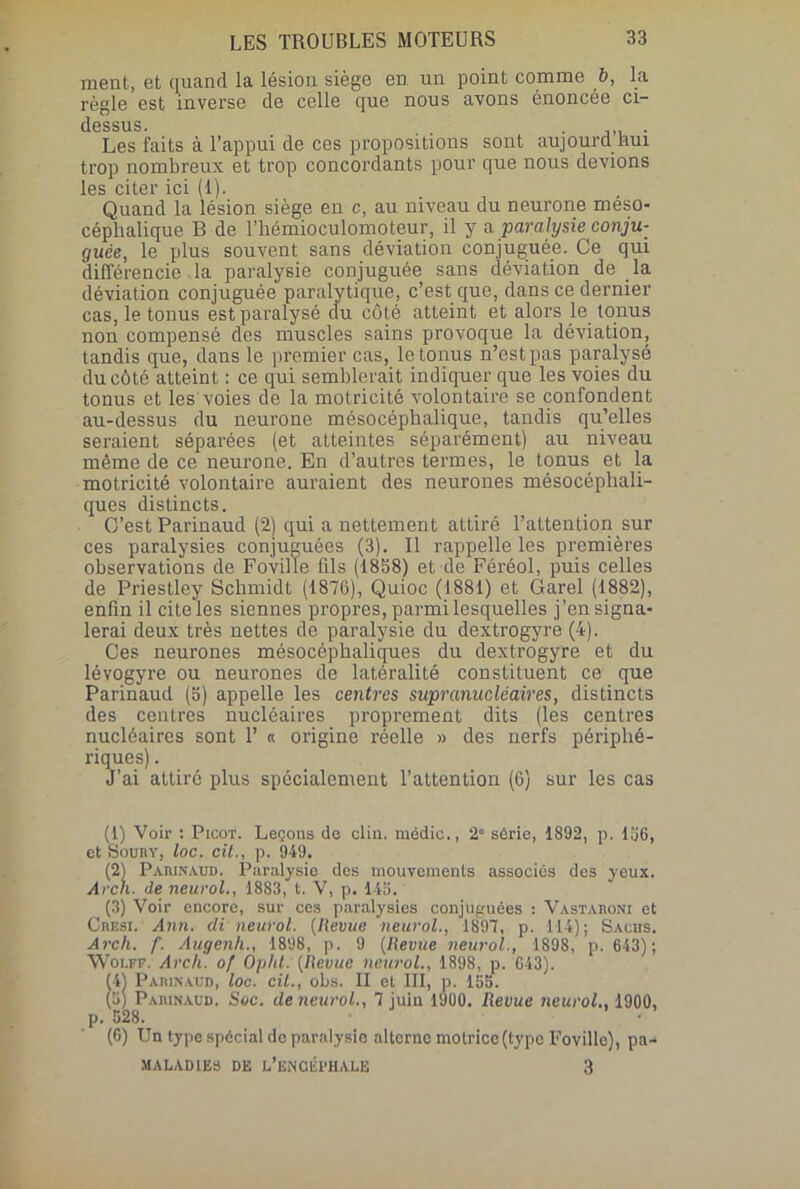 ment, et quand la lésion siège en un point comme b, la règle est inverse de celle que nous avons énoncée ci- dessus. Les faits à l’appui de ces propositions sont aujourd’hui trop nombreux et trop concordants pour que nous devions les citer ici (1). Quand la lésion siège en c, au niveau du neurone méso- céplialique B de l’hémioculomoteur, il y a. paralysie conju- guée, le plus souvent sans déviation conjuguée. Ce qui différencie la paralysie conjuguée sans déviation de la déviation conjuguée paralytique, c’est que, dans ce dernier cas, le tonus est paralysé du côté atteint et alors le tonus non compensé des muscles sains provoque la déviation, tandis que, dans le premier cas, le tonus n’est pas paralysé du côté atteint : ce qui semblerait indiquer que les voies du tonus et les voies de la motricité volontaire se confondent au-dessus du neurone mésocéphalique, tandis qu’elles seraient séparées (et atteintes séparément) au niveau même de ce neurone. En d’autres termes, le tonus et la motricité volontaire auraient des neurones mésocéphali- ques distincts. C’est Parinaud (2) qui a nettement attiré l’attention sur ces paralysies conjuguées (3). Il rappelle les premières observations de Foville (ils (1858) et de Féréol, puis celles de Priestley Schmidt (1876), Quioc (1881) et Garel (1882), enfin il cite les siennes propres, parmi lesquelles j’en signa- lerai deux très nettes de paralysie du dextrogyre (4). Ces neurones mésocéphaliques du dextrogyre et du lévogyre ou neurones de latéralité constituent ce que Parinaud (5) appelle les centres supranucléaires, distincts des centres nucléaires proprement dits (les centres nucléaires sont 1’ « origine réelle » des nerfs périphé- riques) . J’ai attiré plus spécialement l’attention (6) sur les cas (1) Voir : Picot. Leçons de clin, médic., 2° série, 1892, p. 136, et Soury, loc. cil., p. 949. 3 Parinaud. Paralysie des mouvements associés des yeux. i. de neurol., 1883, t. V, p. 145. (3) Voir encore, sur ces paralysies conjuguées : Vastaroni et Cresi. Ann. cli neurol. (Revue neurol., 1897, p. 114); Sachs. Arch. f. Augenh., 1898, p. 9 (Revue neurol., 1898, p. 643); Wolff. Arch. of Opht: (Revue neurol., 1898, p. G43). (41 Parinaud, loc. cil., obs. II et III, p. 155. (5) Parinaud. Sec. de neurol., 7 juin 1900. Revue neurol., 1900, p. 528. • (6) Un type spécial de paralysie alterne motrice (type Foville), pa- MALADIES DE L’ENaérHALE 3