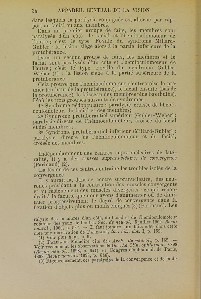 dans lesquels la paralysie conjuguée est alterne par rap- port au facial ou aux membres. Dans un premier groupe de faits, les membres sont paralysés d’un côté, le facial et l’hémioculomoteur de l’autre ; c’est le type Foville du syndrome Millard- Gubler : la lésion siège alors à la partie inférieure de la protubérance. Dans un second groupe de faits, les membres et le facial sont paralysés d’un côté et l’hémioculomoteur de l’autre ; c’est le type Foville du syndrome Gubler- Weber (1) : la lésion siège à la partie supérieure de la protubérance. Cela prouve que l’hémioculomoteur s’entrecroise le pre- mier (au haut de la protubérance), le facial ensuite (bas de la protubérance), le faisceau des membres plus bas (bulbe). D’où les trois groupes suivants de syndromes : 1° Syndrome pédouculaire : paralysie croisée de l’hémi- oculomoteur, du facial et des membres; 2° Syndrome protubérantiel supérieur (Gubler-Weber) : paralysie directe de l’hémioculomoteur, croisée du facial et des membres; 3» Syndrome protubérantiel inférieur (Millard-Gubler) : paralysie directe de l’hémioculomoteur et du facial, croisée des membres. Indépendamment des centres supranucléaires de laté- ralité, il y a des centres supranucléaires de convergence (Parinaud) (2). , La lésion de ces centres entraîne les troubles isoles de la convergence. Il v aurait là, dans ce centre supranucléaire, des neu- rones' présidant à la contraction des muscles convergents et au relâchement des muscles divergents : ce qui répon- drait à la faculté que nous avons d’augmenter ou de dimi- nuer progressivement le degré de convergence dans la fixation d’objets plus ou moins éloignés (3) (Parinaud). Les ralysie des membres d’un côté, du facial et de l’hémioculomoteur rotateur des yeux de l’autre. Soc. de neurol., 5 juillet 1900. Revue neurol., 1900, p. 587. — Il faut joindre aux faits cités dans cette note une observation de Parinaud, loc. cit., obs. I, p. 152. (1) Voir plus haut, p. 9. , (2) Parinaud. Mémoire cité des Arch. de neurol., p. 162 — Voir récemment les observations deDoR.La Clin. opntalmol.,lbJb (Revue neurol., 1898, p. 644), et Congrès d’ophtalmol. de Paris, 1898 (Revue neurol., 1898, p. 846). , ... (3) Rigoureusement, ces paralysies de la convergence et de la di-