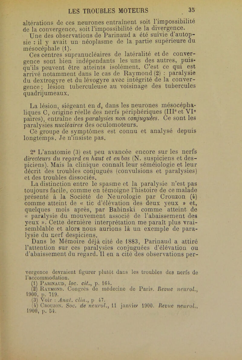 altérations de ces neurones entraînent soit l'impossibilité de la convergence, soit l’impossibilité de la divergence. Une des observations de Parinaud a été suivie d’autop- sie : il y avait un néoplasme de la partie supérieure du mésocéphale (1). Ces centres supranucléaires de latéralité et de conver- gence sont bien indépendants les uns des autres, puis- qu’ils peuvent être atteints isolément. C’est ce qui est arrivé notamment dans le cas de Raymond (2) : paralysie du dextrogyre et du lévogyre avec intégrité de la conver- gence; lésion tuberculeuse au voisinage des tubercules quadrijumeaux. La lésion, siégeant en d, dans les neurones mésocéplia- liques C, origine réelle des nerfs périphériques (IIIe et VIe paires), entraîne des paralysies non conjuguées. Ce sont les paralysies nucléaires des oculomoteurs. Ce groupe de symptômes est connu et analysé depuis longtemps. Je n’insiste pas. 2° L’anatomie (3) est peu avancée encore sur les nerfs directeurs du regard en haut et en bas (N. suspiciens et des- piciens). Mais la clinique connaît leur séméiologie et leur décrit des troubles conjugués (convulsions et paralysies) et des troubles dissociés. La distinction entre le spasme et la paralysie n’est pas toujours facile, comme en témoigne l’histoire de ce malade présenté à la Société de Neurologie par Crouzon (4) comme atteint de « tic d’élévation des deux yeux » et, quelques mois après, par Babinski comme atteint de « paralysie du mouvement associé de l’abaissement des yeux ». Cette dernière interprétation me parait plus vrai- semblable et alors nous aurions là un exemple de para- lysie du nerf despiciens. Dans le Mémoire déjà cité de 1883, Parinaud a attiré l’attention sur ces paralysies conjuguées d’élévation ou d’abaissement du regard. Il en a cité des observations per- vergcnce devraient figurer plutôt dans les troubles des nerfs de l'accommodation, fl) Parinaud, toc. cil., p. 16i. (2) Raymond. Congrès de médecine de Paris. Revue neurol., 1900, p. 119. (3) Voir : Anal, clin., p 47. (i) Crouzon. Soc. de neurol., 11 janviw 1900. Revue neurol., 1900, p. 5i.