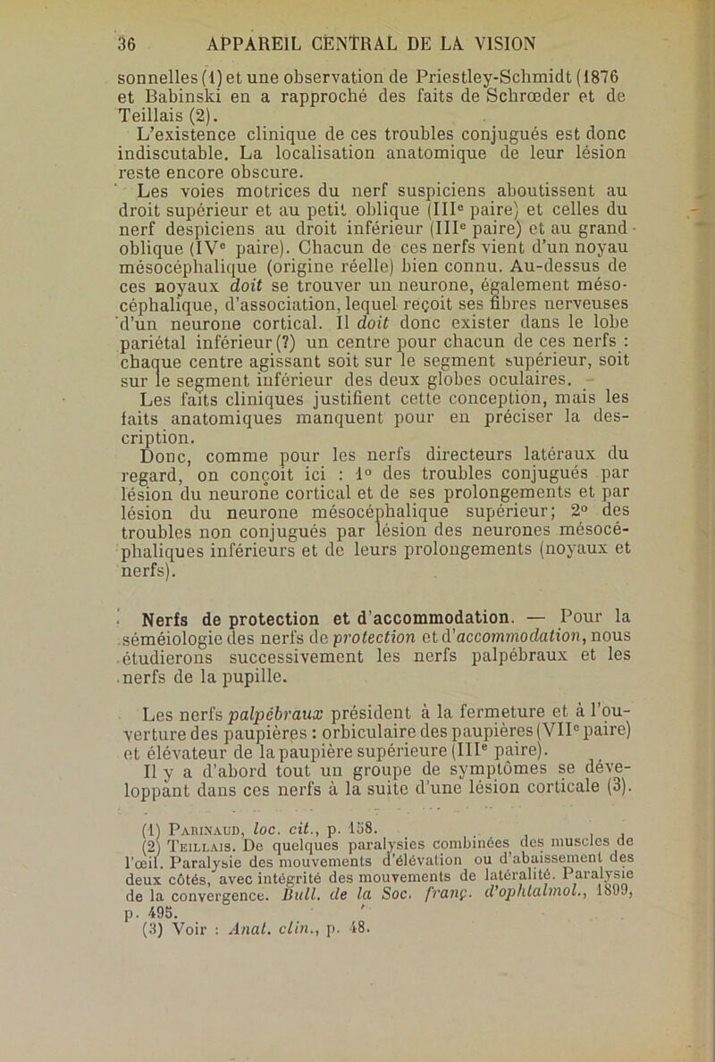 sonnelles (I)et une observation de Priestley-Schmidt (1876 et Babinski en a rapproché des faits de Schrœder et de Teillais (2). L’existence clinique de ces troubles conjugués est donc indiscutable. La localisation anatomique de leur lésion reste encore obscure. Les voies motrices du nerf suspiciens aboutissent au droit supérieur et au petit oblique (IIIe paire) et celles du nerf despiciens au droit inférieur (IIIe paire) et au grand oblique (IVe paire). Chacun de ces nerfs vient d’un noyau mésocéphalique (origine réelle) bien connu. Au-dessus de ces noyaux doit se trouver un neurone, également méso- céphalique, d’association, lequel reçoit ses fibres nerveuses d’un neurone cortical. Il doit donc exister dans le lobe pariétal inférieur (?) un centre pour chacun de ces nerfs : chaque centre agissant soit sur le segment supérieur, soit sur le segment inférieur des deux globes oculaires. Les faits cliniques justifient cette conception, mais les faits anatomiques manquent pour en préciser la des- cription. Donc, comme pour les nerfs directeurs latéraux du regard, on conçoit ici : 1° des troubles conjugués par lésion du neurone cortical et de ses prolongements et par lésion du neurone mésocéphalique supérieur; 2° des troubles non conjugués par lésion des neurones mésocé- phaliques inférieurs et de leurs prolongements (noyaux et nerfs). Nerfs de protection et d’accommodation. — Pour la séméiologie des nerfs de protection et d'accommodation, nous étudierons successivement les nerfs palpébraux et les nerfs de la pupille. Les nerfs palpébraux président à la fermeture et à l’ou- verture des paupières : orbiculaire des paupières (VIIe paire) et élévateur de la paupière supérieure (IIIe paire). Il y a d’abord tout un groupe de symptômes se déve- loppant dans ces nerfs à la suite d’une lésion corticale (3). (1) Paiiinaud, loc. cit., p. 158. (2) Teillais. De quelques paralysies combinées des muscles de l’œil. Paralysie des mouvements d’élévation ou d’abaissement des deux côtés, avec intégrité des mouvements de latéralité. Paralysie de la convergence. Bull, de la Soc. franç. d’ophlalinoL, 1899, p. 495. (3) Voir : Anat. clin., p. 48.