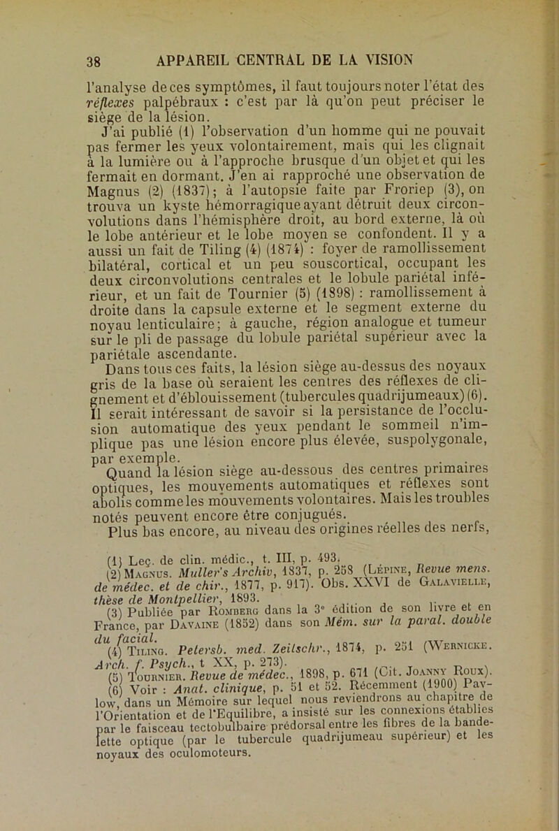 l’analyse de ces symptômes, il faut toujours noter l’état des réflexes palpébraux : c’est par là qu’on peut préciser le siège de la lésion. J’ai publié (I) l’observation d’un homme qui ne pouvait pas fermer les yeux volontairement, mais qui les clignait à la lumière ou à l’approche brusque d’un objet et qui les fermait en dormant. J’en ai rapproché une observation de Magnus (2) (1837); à l’autopsie faite par Froriep (3), on trouva un kyste hémorragique ayant détruit deux circon- volutions dans l'hémisphère droit, au bord externe, là où le lobe antérieur et le lobe moyen se confondent. Il y a aussi un fait de Tiling (4) (1874) : foyer de ramollissement bilatéral, cortical et un peu souscortical, occupant les deux circonvolutions centrales et le lobule pariétal infé- rieur, et un fait de Tournier (5) (1898) : ramollissement à droite dans la capsule externe et le segment externe du noyau lenticulaire; à gauche, région analogue et tumeur sur le pli de passage du lobule pariétal supérieur avec la pariétale ascendante. Dans tous ces faits, la lésion siège au-dessus des noyaux gris de la base où seraient les centres des réflexes de cli- gnement et d’éblouissement (tubercules quadrijumeaux) (6). Il serait intéressant de savoir si la persistance de l’occlu- sion automatique des yeux pendant le sommeil n’im- plique pas une lésion encore plus élevée, suspolygonale, par exemple. Quand la lésion siège au-dessous des centres primaires optiques, les mouvements automatiques et réflexes sont abolis comme les mouvements volontaires. Mais les troubles notés peuvent encore être conjugués. Plus bas encore, au niveau des origines réelles des nerls, (15 Lee. de clin, médic., t. III, p. 493. 12) Magnus. Muller s Arc hiv, 1337, p. 258 (Lepine, Revue mens, de médec. et de chir., 1877, p. 917). Obs. XXVI de Galavielle, thèse de Montpellier, 1893. . , .. (3) Publiée par Romberg dans la 3° édition de son livre et en France, par Davaine (1852) dans son Mém. sur la parai, double (if Tiling. Pelersb. med. Zeilsclir., 1874, p. 231 (Webnicke. AOU ifuiiNiEii. Revue de médec., 1898, p. 671 (Cit. Joanny Roux). (6) Voir : Anat. clinique, p. 51 et 52. Récemment (1900) Pav- low dans un Mémoire sur lequel nous reviendrons au chapitre de l’Orientation et de l’Equilibre, a insisté sur les connexions établies par le faisceau tectobulbaire prédorsal entre les fibres de la bande- lette optique (par le tubercule quadrijumeau supérieur) et les noyaux des oculomoteurs.