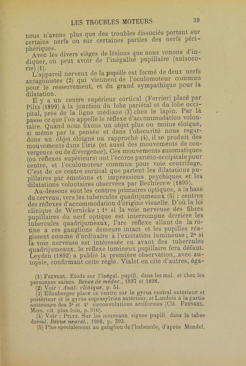 nous n’avons plus que des troubles dissociés portant sur certains nerfs ou sur certaines parties des nerls pen- phenques. . ii* Avec les divers sièges de lésions que nous venons d in- diquer, on peut avoir de l’inégalité pupillaire (amsoco- ne\ N \ L’appareil nerveux de la pupille est formé de deux nerfs antagonistes (2) qui viennent de l’oculomoteur commun pour le resserrement, et du grand sympathique pour la dilatation. . , . , . Il y a un centre supérieur cortical (Ferner) place par Piltz (1899) à la jonction du lobe pariétal et du lobe occi- pital, près de la ligne médiane (3) chez le lapin. Par la passe ce que l’on appelle le réflexe d’accommodation volon- taire. Quand nous fixons un objet plus ou moins éloigne, si même par la pensée et dans 1 obscurité nous regar- dons un objet éloigné ou rapproché (4), il se produit des mouvements dans l’iris (et aussi des mouvements de con- vergence ou de divergence). Ces mouvements automatiques (ou réflexes supérieurs) ont l’écorce pariéto-occipitale pour centre, et l’oculomoteur commun pour voie centriluge. C’est de ce centre cortical que partent les dilatations pu- pillaires par émotions et impressions psychiques et les dilatations volontaires observées par Bechterew (1893). Au-dessous sont les centres primaires optiques, à la base du cerveau, vers les tubercules quadrijumeaux (3) : centres des réflexes d’accommodation d’origine visuelle. D où la loi clinique de Wernicke : 1° si la voie nerveuse des fibres pupillaires du nerf optique est interrompue derrière les tubercules quadrijumeaux, l’arc réflexe allant de la ré- tine à ces ganglions demeure intact et les pupilles réa- gissent comme d’ordinaire à l’excitation lumineuse ; 2° si la voie nerveuse est intéressée en avant des tubercules quadrijumeaux, le réflexe lumineux pupillaire fera défaut. Leyden (1892) a publié la première observation, .avec au- topsie, confirmant cette règle. Vialet en cite d’autres, éga- (1) Fbexkel. Etude sur l'inégal, pupill. dans les mal. et chez les personnes saines. Revue de médec., 1897 et 1898. (2) Voir : Anat. clinique, p. 54. (3) Ellenberger place ce centre sur le gyrus central antérieur et postérieur et le gyrus suprasylvien antérieur, et Landois à la partie antérieure des 3“ et 4° circonvolutions arciformes (Cit. Frenkel. Mém. cit. plus loin, p. SIC). (4) Voir : Piltz. Sur les nouveaux signes pupill. dans le tabes dorsal. Revue neurol., 1900, p. 593. (5) Plus spécialement au ganglion de rhabenulo, d’après Mcndcl.