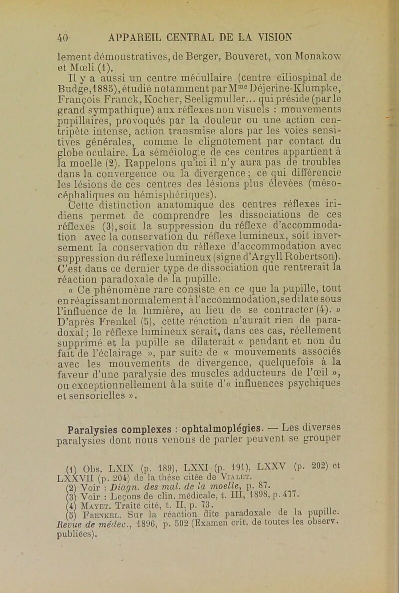 lement démonstratives, de Berger, Bouveret, von Monalcow et Mœli (1). Il y a aussi un centre médullaire (centre ciliospinal de Budge, 1885), étudié notamment par Mmo Déjerine-Klumpke, François Franck, Kocher, Seeligmuller... qui préside (par le grand sympathique) aux réflexes non visuels : mouvements pupillaires, provoqués par la douleur ou une action cen- tripète intense, action transmise alors par les voies sensi- tives générales, comme le clignotement par contact du globe oculaire. La séméiologie de ces centres appartient à la moelle (2). Rappelons qu’ici il n’y aura pas de troubles dans la convergence ou la divergence; ce qui différencie les lésions de ces centres des lésions plus élevées (méso- céphaliques ou hémisphériques). Cette distinction anatomique des centres réflexes in- diens permet de comprendre les dissociations de ces réflexes (3),soit la suppression du réflexe d’accommoda- tion avec la conservation du réflexe lumineux, soit inver- sement la conservation du réflexe d’accommodation avec suppression du réflexe lumineux (signe d’Argyll Robertson). C’est dans ce dernier type de dissociation que rentrerait la réaction paradoxale de la pupille. « Ce phénomène rare consiste en ce que la pupille, tout en réagissant normalement àl’accommodation,sedilate sous l’influence de la lumière, au lieu de se contracter (4). » D’après Frenkel (5), cette réaction n’aurait rien de para- doxal ; le réflexe lumineux serait, dans ces cas, réellement supprimé et la pupille se dilaterait « pendant et non du fait de l’éclairage », par suite de « mouvements associés avec les mouvements de divergence, quelquefois à la faveur d’une paralysie des muscles adducteurs de l’œil », ou exceptionnellement à la suite d'« influences psychiques et sensorielles ». Paralysies complexes : ophtalmoplégies. — Les diverses paralysies dont nous venons de parler peuvent se grouper (1) Obs. LXIX (p. 189), LXXI (p. 191), LXXV (p. 202) et LXXVII (p. 204) de la thèse citée de Vialet. 12) Voir : Diagn. des mal. de la moelle, p. 87. 3) Voir : Leçons de clin, médicale, t. III, 1898, p. 477. 4) Mayet. Traité cité, t. II, p. 73. , , ... 5 Fiienkel. Sur la réaction clite paradoxale de la pupille. Revue de médec189G, p. G02 (Examen crit. de toutes les observ. publiées).