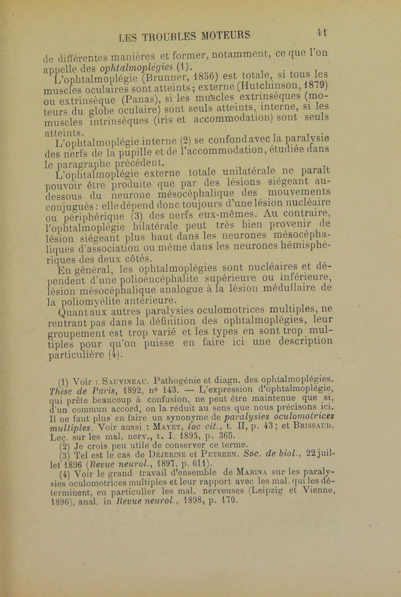 de différentes manières et former, notamment, ce que 1 on ”<pehi^Æ^f8S6, « totale,, si tous les muscles oculaires sont atteints ; externe (Hutchinson, 1879) ou extrinsèque (Panas), si les muscles extrinsèques (mo- teurs du globe oculaire) sont seuls atteints, interne, si les muscles intrinsèques (iris et accommodation) sont seuls L’o phial m o p 1 êgie interne (2) se confond avec la paralysie des nerfs de la pupille et de l’accommodation, etudiee dans le paragraphe précédent. _ L’ophtalmoplégie externe totale unilatérale ne parait pouvoir être produite que par des lésions siégeant au- dessous du neurone mésocéphalique des mouvements conjugués : elle dépend donc toujours d’une lésion nucléaire ou périphérique (3) des nerfs eux-mêmes. Au contraire, l’ophtalmoplégie bilatérale peut très bien provenir de lésion siégeant plus haut dans les neurones mésocepha- liqucs d’association ou même dans les neurones hémisphé- riques des deux côtés. . .. En général, les ophtalmoplégies sont nucléaires et dé- pendent d’une polioencéphalite supérieure ou inférieure, lésion mésocéphalique analogue a la lésion médullaire de la poliomyélite antérieure. Quant aux autres paralysies oculomotrices multiples, ne rentrant pas dans la définition des ophtalmoplégies, leur groupement est trop varié et les types en sont trop mul- tiples pour qu’on puisse en faire ici une description particulière (4). (1) Voir : Sauvineau. Pathogénie et diagn. des ophtalmoplégies. Thèse de Paris, 1892, n° 143. — L’expression d’ophtalmoplégie, qui prête beaucoup à confusion, ne peut être maintenue que si, d’un commun accord, on la réduit au sens que nous précisons ici. Il ne faut plus en faire un synonyme de paralysies oculomotrices multiples. Voir aussi : Mayet, loc cil., t. II, p. 43; et Biiissaud. Leç. sur les mal. nerv., t. I, 1895, p. 365. (2) Je crois peu utile de conserver ce terme. (3) Tel est le cas de Déjemne et Petiujen. Soc. de biol., 22 juil- let 1896 (Revue neurol., 1897, p. 611). (4) Voir le grand travail d’ensemble de Marina sur les paraly- sies oculomotrices multiples et leur rapport avec les mal. qui les dé- terminent, en particulier les mal. nerveuses (Leipzig et Vienne, 1896), anal, in lievue neurol., 1898, p. 170.