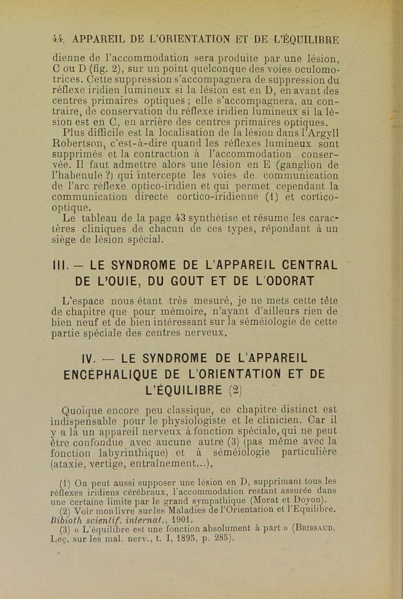 dienne de l'accommodation sera produite par une lésion, C ou D (fig. 2), sur un point quelconque des voies oculomo- trices. Cette suppression s’accompagnera de suppression du réflexe iridien lumineux si la lésion est en D, en avant des centres primaires optiques ; elle s’accompagnera, au con- traire, de conservation du réflexe iridien lumineux si la lé- sion est en C, en arrière des centres primaires optiques. Plus difficile est la localisation de la lésion dans l’Argyll Robertson, c’est-à-dire quand les réflexes lumineux sont supprimés et la contraction à l’accommodation conser- vée. Il faut admettre alors une lésion en E (ganglion de l’habenule ?) qui intercepte les voies de communication de l’arc réflexe optico-iridien et qui permet cependant la communication directe cortico-iridienne (1) et cortico- optique. Le tableau de la page 43 synthétise et résume les carac- tères cliniques de chacun de ces types, répondant à un siège de lésion spécial. III.- LE SYNDROME DE L’APPAREIL CENTRAL DE L’OUIE, DU GOUT ET DE L'ODORAT L’espace nous étant très mesuré, je ne mets cette tête de chapitre que pour mémoire, n’ayant d’ailleurs rien de bien neuf et de bien intéressant sur la séméiologie de cette partie spéciale des centres nerveux. IV. — LE SYNDROME DE L’APPAREIL ENCEPHALIQUE DE L’ORIENTATION ET DE L’ÉQUILIBRE (2) Quoique encore peu classique, ce chapitre distinct est indispensable pour le physiologiste et le clinicien. Car il y a là un appareil nerveux à fonction spéciale, qui ne peut être confondue avec aucune autre (3) (pas même avec la fonction labyrinthique) et à séméiologie particulière (ataxie, vertige, entraînement...). (1) On peut aussi supposer une lésion en D, supprimant tous les réflexes iridiens cérébraux, l’accommodation restant assurée dans une certaine limite par le grand sympathique (Morat et Doyon). (2) Voir monlivre sur les Maladies de l’Orientation et l’Equilibre. Bioioth scienlif. interna!., 1901. (3) « L’équilibre est une fonction absolument à part » (Buissaud. Leç. sur les mal. nerv., t. I, 1893, p. 283).